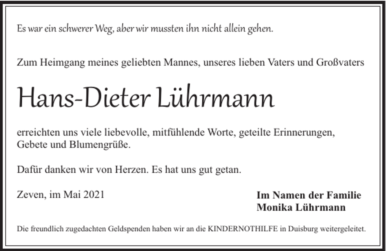 <p>Es war ein schwerer Weg, aber wir mussten ihn nicht allein gehen.<br />Zum Heimgang meines geliebten Mannes, unseres lieben Vaters und Großvaters</p><p>Hans­Dieter Lühr�ann<br />erreichten uns viele liebevolle, mitfühlende Worte, geteilte Erinnerungen,<br />Gebete und Blumengrüße.<br />Dafür danken wir von Herzen. Es hat uns gut getan.<br />Zeven, im Mai 2021</p><p>Im Namen der Familie<br />Monika Lührmann</p><p>Die freundlich zugedachten Geldspenden haben wir an die KINDERNOTHILFE in Duisburg weitergeleitet.</p>
