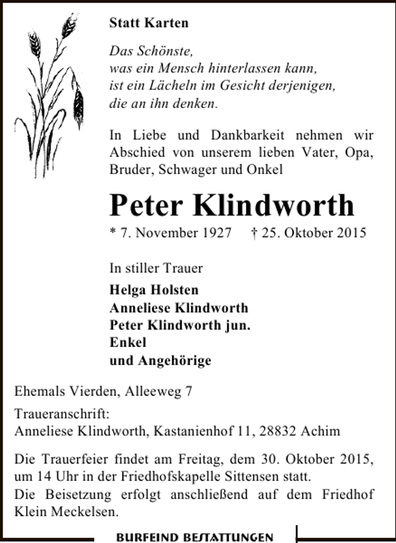 <p>Statt Karten<br />Das Schönste,<br />was ein Mensch hinterlassen kann,<br />ist ein Lächeln im Gesicht derjenigen,<br />die an ihn denken.<br />In Liebe und Dankbarkeit nehmen wir<br />Abschied von unserem lieben Vater, Opa,<br />Bruder, Schwager und Onkel</p><p>Peter Klindworth<br />* 7. November 1927</p><p>† 25. Oktober 2015</p><p>In stiller Trauer<br />Helga Holsten<br />Anneliese Klindworth<br />Peter Klindworth jun.<br />Enkel<br />und Angehörige<br />Ehemals Vierden, Alleeweg 7<br />Traueranschrift:<br />Anneliese Klindworth, Kastanienhof 11, 28832 Achim<br />Die Trauerfeier findet am Freitag, dem 30. Oktober 2015,<br />um 14 Uhr in der Friedhofskapelle Sittensen statt.<br />Die Beisetzung erfolgt anschließend auf dem Friedhof<br />Klein Meckelsen.<br />Burfeind Bestattungen</p>