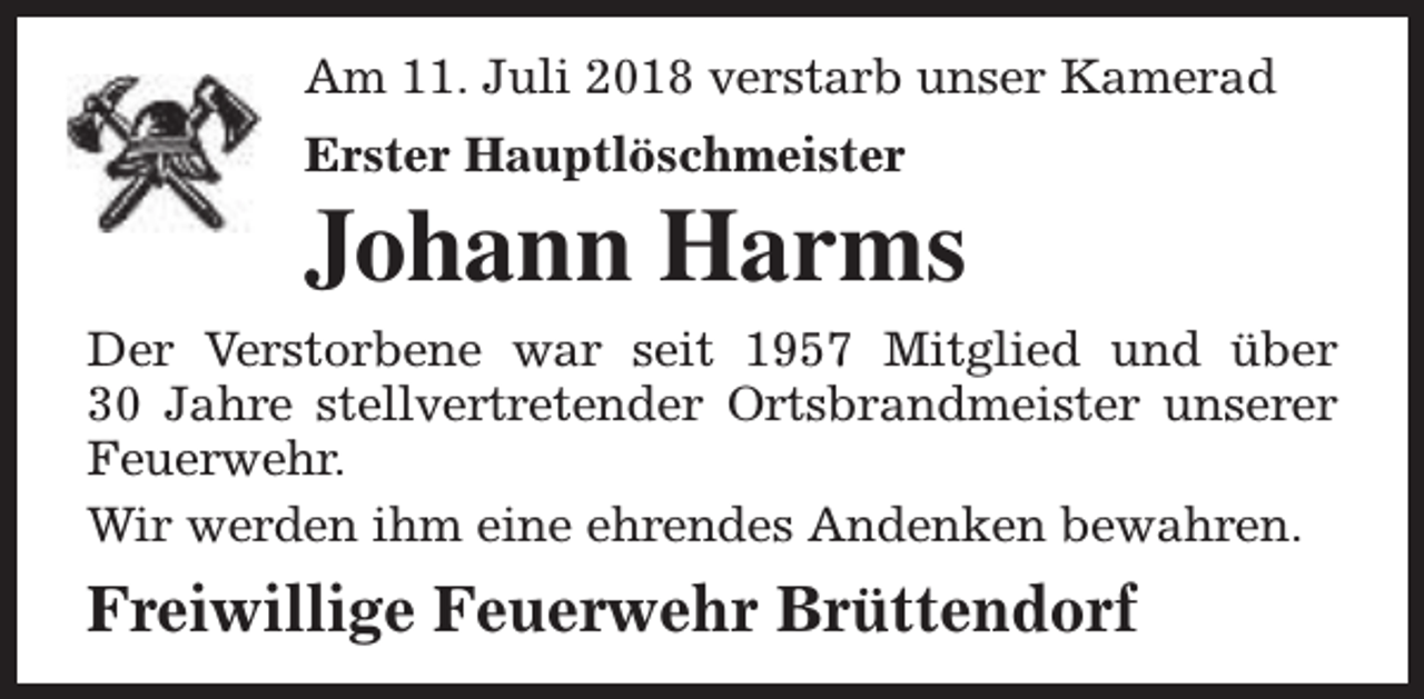 <p>Am 11. Juli 2018 verstarb unser Kamerad<br />Erster Hauptlöschmeister</p><p>Johann Harms<br />Der Verstorbene war seit 1957 Mitglied und über<br />30 Jahre stellvertretender Ortsbrandmeister unserer<br />Feuerwehr.<br />Wir werden ihm eine ehrendes Andenken bewahren.</p><p>Freiwillige Feuerwehr Brüttendorf</p>