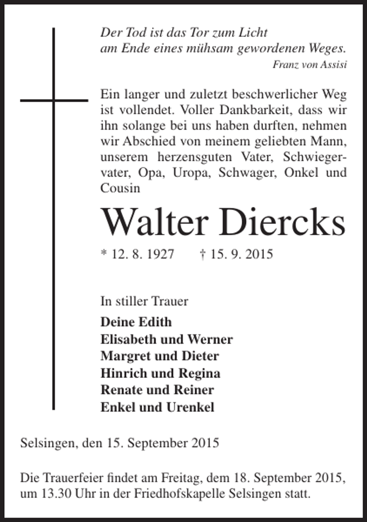<p>Der Tod ist das Tor zum Licht<br />am Ende eines mühsam gewordenen Weges.</p><p>Franz von Assisi</p><p>Ein langer und zuletzt beschwerlicher Weg<br />ist vollendet. Voller Dankbarkeit, dass wir<br />ihn solange bei uns haben durften, nehmen<br />wir Abschied von meinem geliebten Mann,<br />unserem herzensguten Vater, Schwieger­<br />vater, Opa, Uropa, Schwager, Onkel und<br />Cousin</p><p>Walter Diercks<br />* 12. 8. 1927</p><p>† 15. 9. 2015</p><p>In stiller Trauer<br />Deine Edith<br />Elisabeth und Werner<br />Margret und Dieter<br />Hinrich und Regina<br />Renate und Reiner<br />Enkel und Urenkel<br />Selsingen, den 15. September 2015<br />Die Trauerfeier findet am Freitag, dem 18. September 2015,<br />um 13.30 Uhr in der Friedhofskapelle Selsingen statt.</p>