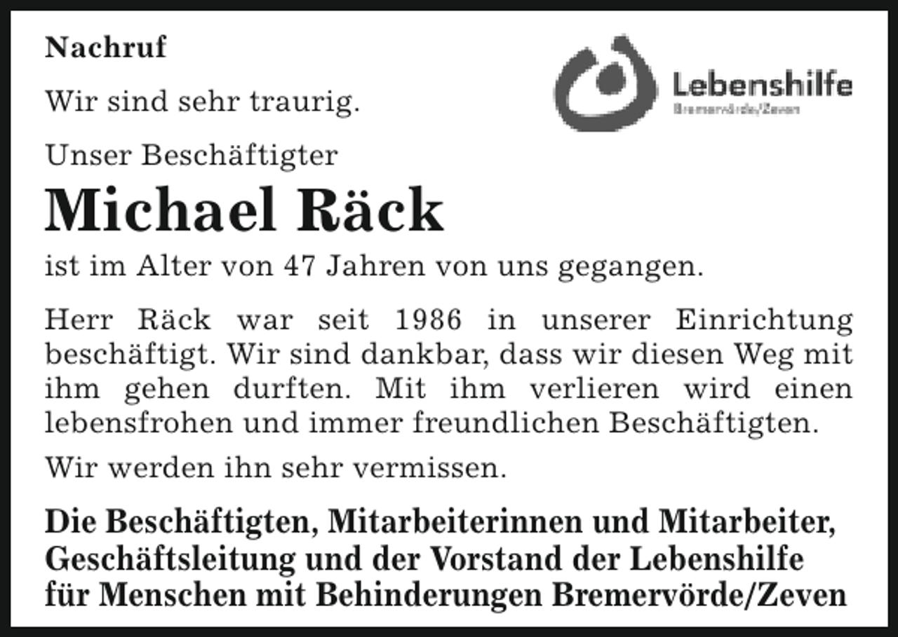 <p>Nachruf<br />Wir sind sehr traurig.<br />Unser Beschäftigter</p><p>Michael Räck</p><p>ist im Alter von 47 Jahren von uns gegangen.</p><p>Herr Räck war seit 1986 in unserer Einrichtung<br />beschäftigt. Wir sind dankbar, dass wir diesen Weg mit<br />ihm gehen durften. Mit ihm verlieren wird einen<br />lebensfrohen und immer freundlichen Beschäftigten.<br />Wir werden ihn sehr vermissen.</p><p>Die Beschäftigten, Mitarbeiterinnen und Mitarbeiter,<br />Geschäftsleitung und der Vorstand der Lebenshilfe<br />für Menschen mit Behinderungen Bremervörde/Zeven</p>
