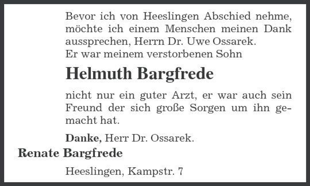 <p>Bevor ich von Heeslingen Abschied nehme, möchte ich einem Menschen meinen Dank aussprechen, Herrn Dr. Uwe Ossarek. Er war meinem verstorbenen Sohn</p><p>Helmuth Bargfrede<br />nicht nur ein guter Arzt, er war auch sein Freund der sich große Sorgen um ihn gemacht hat. Danke, Herr Dr. Ossarek.</p><p>Renate Bargfrede<br />Heeslingen, Kampstr. 7</p>