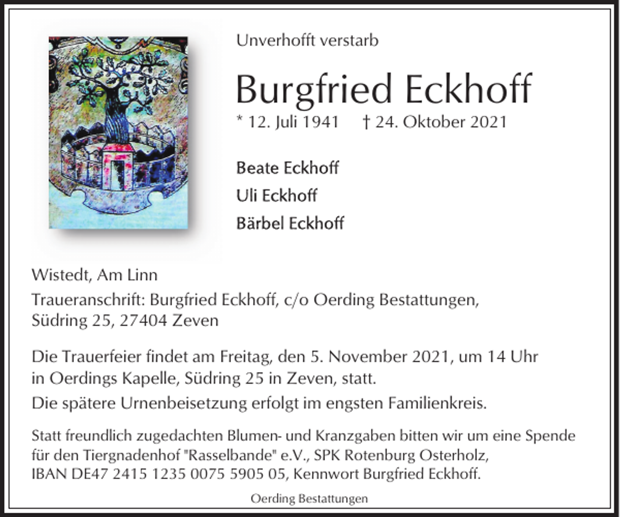 <p>Unverhofft verstarb</p><p>Burgfried Eckhoff<br />* 12. Juli 1941</p><p>† 24. Oktober 2021</p><p>Wistedt, Am Linn<br />Traueranschrift: Burgfried Eckhoff, c/o Oerding Bestattungen,<br />Südring 25, 27404 Zeven<br />Die Trauerfeier findet am Freitag, den 5. November 2021, um 14 Uhr<br />in Oerdings Kapelle, Südring 25 in Zeven, statt.<br />Die spätere Urnenbeisetzung erfolgt im engsten Familienkreis.<br />Statt freundlich zugedachten Blumen- und Kranzgaben bitten wir um eine Spende<br />für den Tiergnadenhof "Rasselbande" e.V., SPK Rotenburg Osterholz,<br />IBAN DE47 2415 1235 0079, Kennwort Burgfried Eckhoff.<br />Oerding Bestattungen</p>