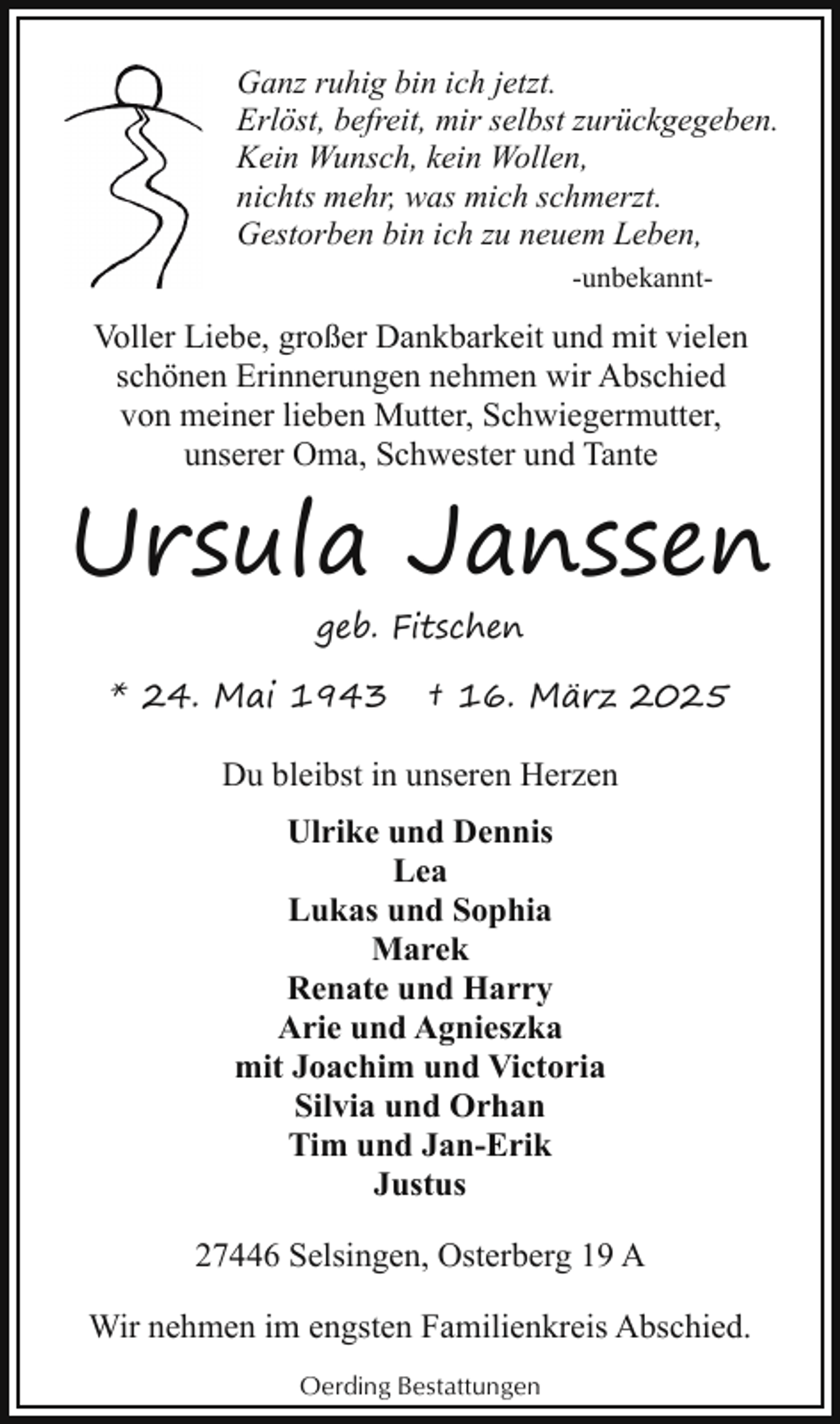 <p>Ganz ruhig bin ich jetzt.<br />Erlöst, befreit, mir selbst zurückgegeben.<br />Kein Wunsch, kein Wollen,<br />nichts mehr, was mich schmerzt.<br />Gestorben bin ich zu neuem Leben,<br />-unbekannt-</p><p>Voller Liebe, großer Dankbarkeit und mit vielen<br />schönen Erinnerungen nehmen wir Abschied<br />von meiner lieben Mutter, Schwiegermutter,<br />unserer Oma, Schwester und Tante</p><p>Ursula Janssen<br />geb. Fitschen</p><p>* 24. Mai 1943</p><p>† 16. März 2025</p><p>Du bleibst in unseren Herzen<br />Ulrike und Dennis<br />Lea<br />Lukas und Sophia<br />Marek<br />Renate und Harry<br />Arie und Agnieszka<br />mit Joachim und Victoria<br />Silvia und Orhan<br />Tim und Jan-Erik<br />Justus<br />27446 Selsingen, Osterberg 19 A<br />Wir nehmen im engsten Familienkreis Abschied.<br />Oerding Bestattungen</p>