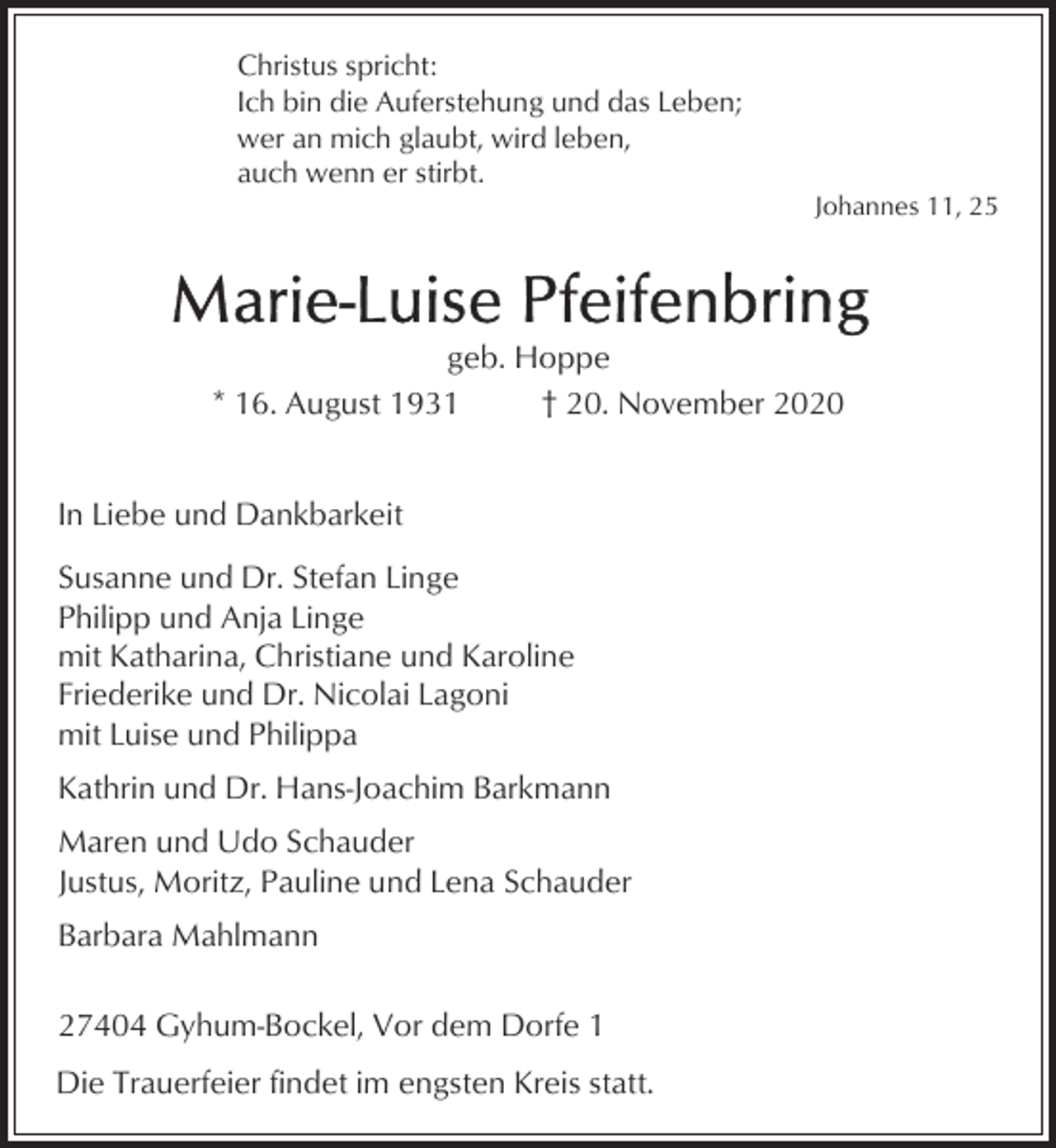 <p>Christus spricht:<br />Ich bin die Auferstehung und das Leben;<br />wer an mich glaubt, wird leben,<br />auch wenn er stirbt.</p><p>Johannes 11, 25</p><p>geb. Hoppe<br />* 16. August 1931<br />† 20. November 2020<br />In Liebe und Dankbarkeit<br />Susanne und Dr. Stefan Linge<br />Philipp und Anja Linge<br />mit Katharina, Christiane und Karoline<br />Friederike und Dr. Nicolai Lagoni<br />mit Luise und Philippa<br />Kathrin und Dr. Hans-Joachim Barkmann<br />Maren und Udo Schauder<br />Justus, Moritz, Pauline und Lena Schauder<br />Barbara Mahlmann<br />27404 Gyhum-Bockel, Vor dem Dorfe 1<br />Die Trauerfeier findet im engsten Kreis statt.</p>