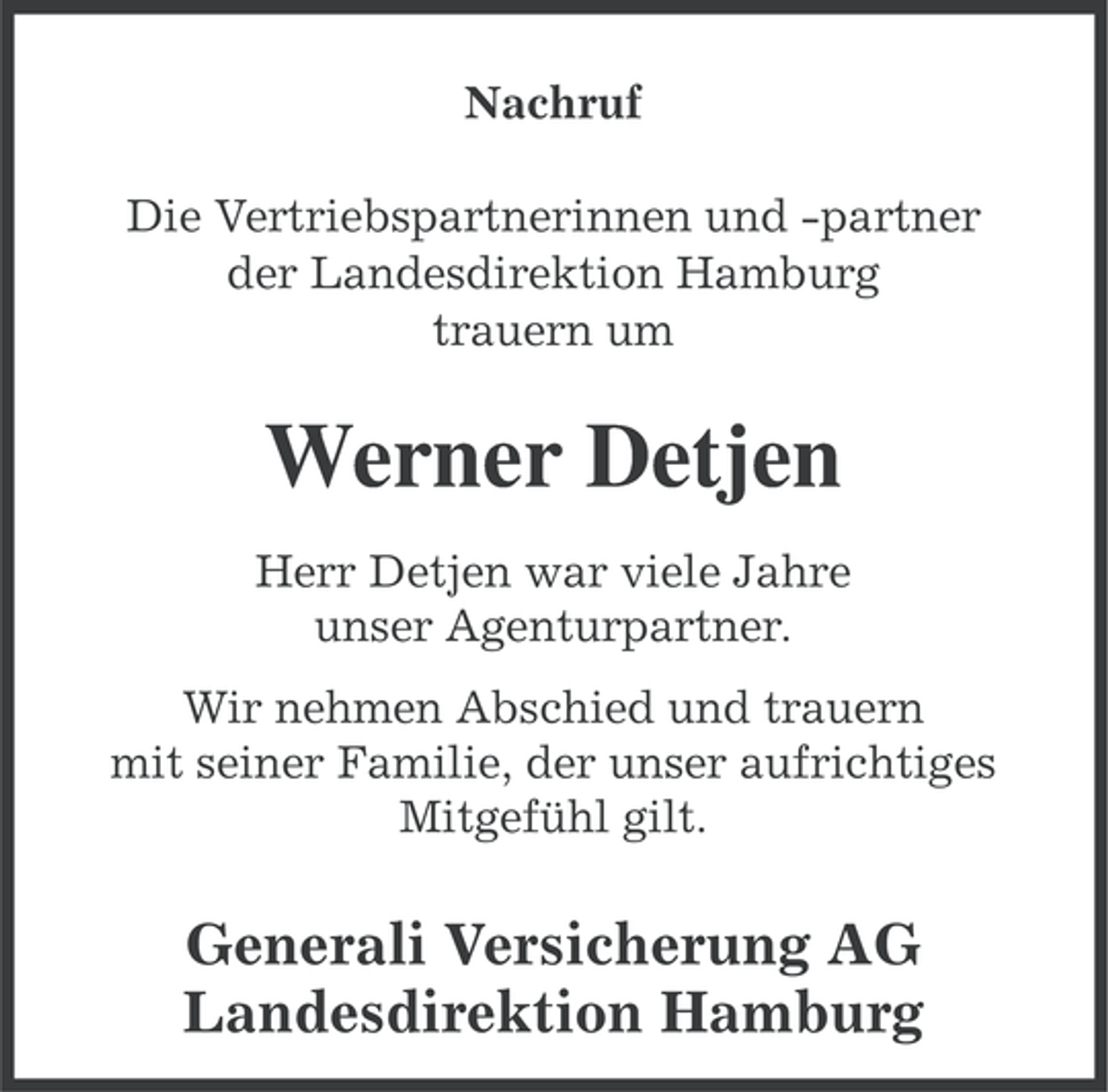 <p>Nachruf<br />Die Vertriebspartnerinnen und -partner<br />der Landesdirektion Hamburg<br />trauern um</p><p>Werner Detjen<br />Herr Detjen war viele Jahre<br />unser Agenturpartner.<br />Wir nehmen Abschied und trauern<br />mit seiner Familie, der unser aufrichtiges<br />Mitgefühl gilt.</p><p>Generali Versicherung AG<br />Landesdirektion Hamburg</p>