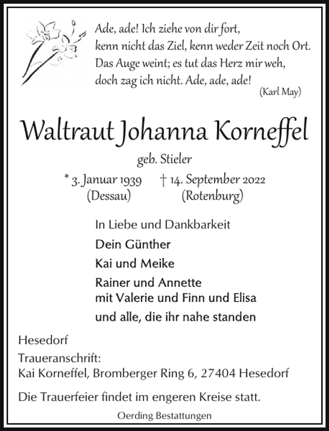 <p>Ade, ade! Ich ziehe von dir for�,<br />kenn nicht das Ziel, kenn weder Zeit noch Or�.<br />Das Auge weint; es tt das Herz mir weh,<br />doch zag ich nicht. Ade, ade, ade!<br />(Karl May)</p><p>Walt2aut Johanna Kor4eﬀel<br />geb. Stieler<br />* 3. Januar 1939 † 14. September 2022<br />(Dessau)<br />(Rotenburg)<br />In Liebe und Dankbarkeit</p><p>Hesedorf<br />Traueranschrift:<br />Kai Korneffel, Bromberger Ring 6, 27404 Hesedorf<br />Die Trauerfeier findet im engeren Kreise statt.<br />Oerding Bestattungen</p>