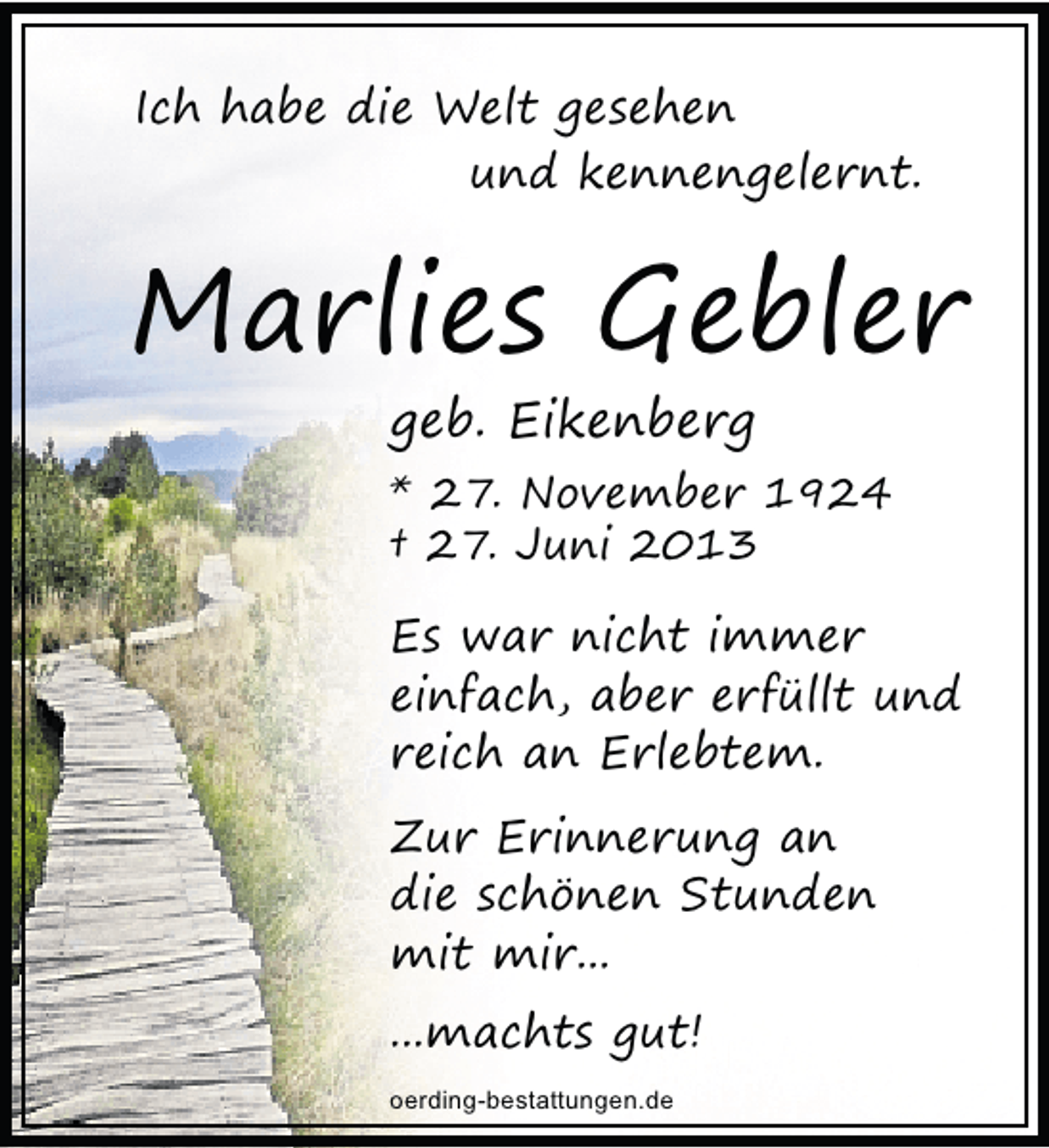<p>Ich habe die Welt gesehen<br />und kennengelernt.</p><p>Marlies Gebler<br />geb. Eikenberg</p><p>* 27. November 1924<br />† 27. Juni 2013</p><p>Es war nicht immer<br />einfach, aber erfüllt und<br />reich an Erlebtem.<br />Zur Erinnerung an<br />die schönen Stunden<br />mit mir...<br />...machts gut!<br />oerding-bestattungen.de</p>