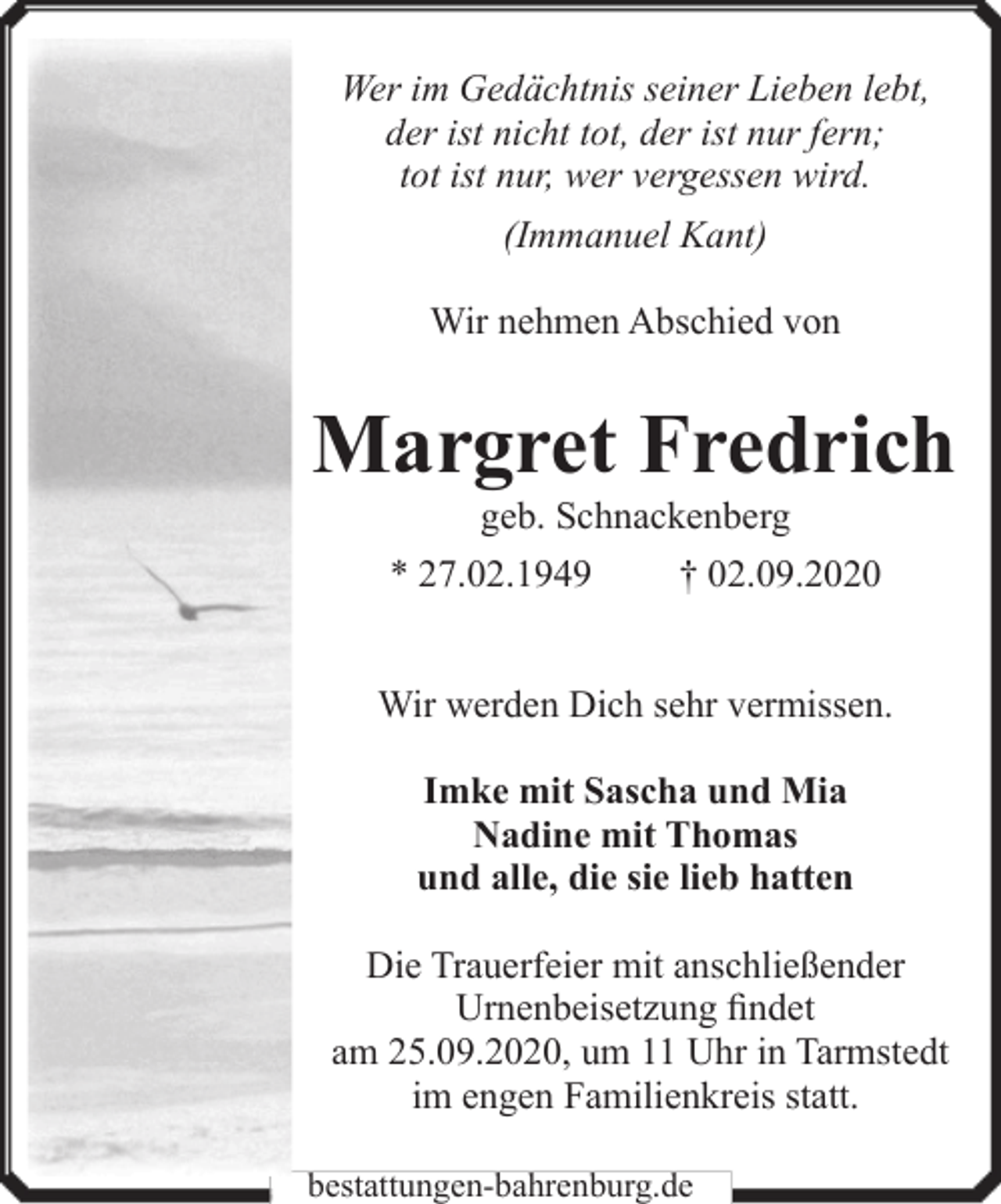 <p>Wer im Gedächtnis seiner Lieben lebt,<br />der ist nicht tot, der ist nur fern;<br />tot ist nur, wer vergessen wird.<br />(Immanuel Kant)<br />Wir nehmen Abschied von</p><p>Margret Fredrich<br />geb. Schnackenberg</p><p>* 27.02.1949</p><p>† 02.09.2020</p><p>Wir werden Dich sehr vermissen.<br />Imke mit Sascha und Mia<br />Nadine mit Thomas<br />und alle, die sie lieb hatten<br />Die Trauerfeier mit anschließender<br />Urnenbeisetzung findet<br />am 25.09.2020, um 11 Uhr in Tarmstedt<br />im engen Familienkreis statt.<br />bestattungen-bahrenburg.de</p>