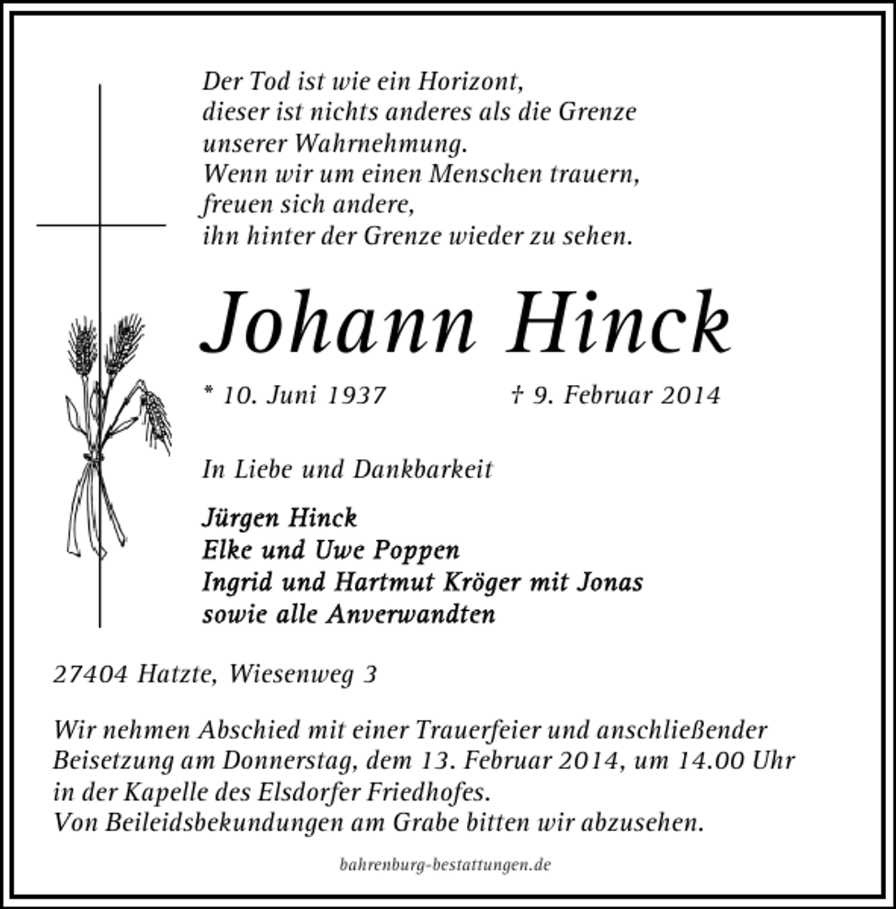 <p>Der Tod ist wie ein Horizont,<br />dieser ist nichts anderes als die Grenze<br />unserer Wahrnehmung.<br />Wenn wir um einen Menschen trauern,<br />freuen sich andere,<br />ihn hinter der Grenze wieder zu sehen.</p><p>Johann Hinck<br />* 10. Juni 1937</p><p>† 9. Februar 2014</p><p>In Liebe und Dankbarkeit</p><p>27404 Hatzte, Wiesenweg 3<br />Wir nehmen Abschied mit einer Trauerfeier und anschließender<br />Beisetzung am Donnerstag, dem 13. Februar 2014, um 14.00 Uhr<br />in der Kapelle des Elsdorfer Friedhofes.<br />Von Beileidsbekundungen am Grabe bitten wir abzusehen.<br />bahrenburg-bestattungen.de</p>