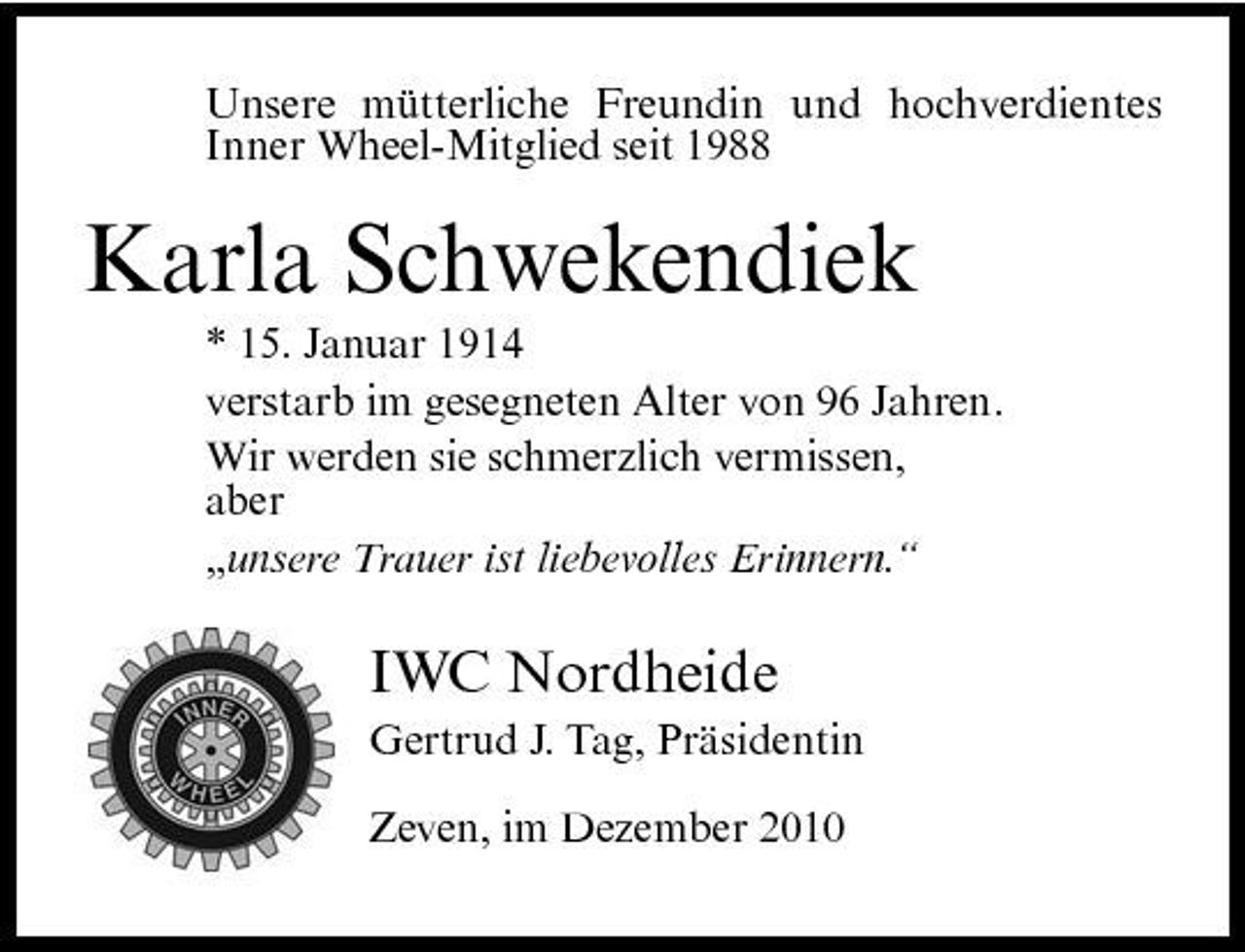 <p>Unsere mütterliche Freundin und hochverdientes Inner Wheel-Mitglied seit 1988</p><p>Karla Schwekendiek<br />* 15. Januar 1914 verstarb im gesegneten Alter von 96 Jahren. Wir werden sie schmerzlich vermissen, aber „unsere Trauer ist liebevolles Erinnern.“</p><p>IWC Nordheide<br />Gertrud J. Tag, Präsidentin Zeven, im Dezember 2010</p>