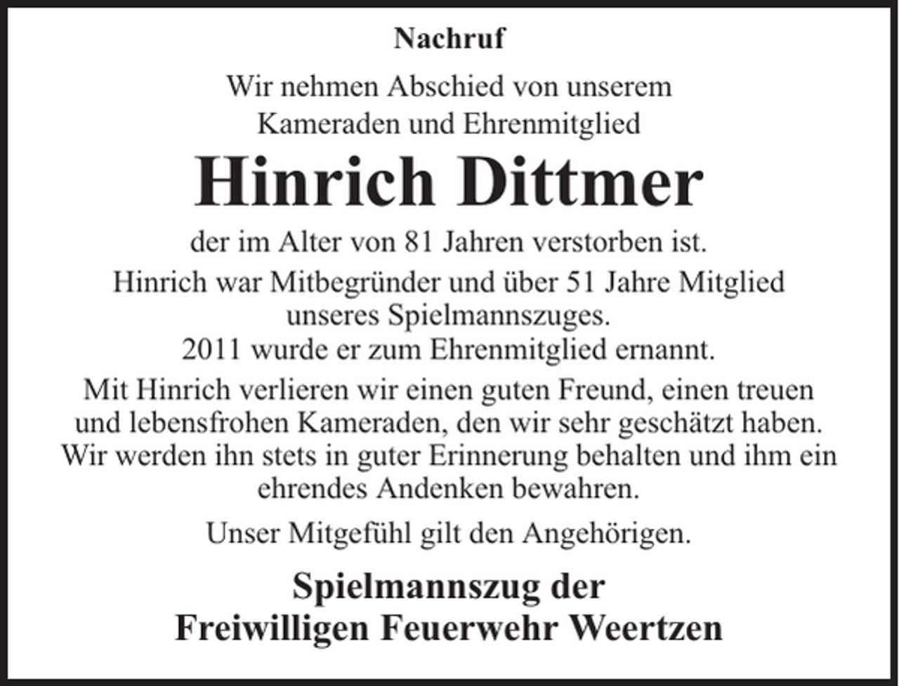 <p>Nachruf<br />Wir nehmen Abschied von unserem<br />Kameraden und Ehrenmitglied</p><p>Hinrich Dittmer</p><p>der im Alter von 81 Jahren verstorben ist.<br />Hinrich war Mitbegründer und über 51 Jahre Mitglied<br />unseres Spielmannszuges.<br />2011 wurde er zum Ehrenmitglied ernannt.<br />Mit Hinrich verlieren wir einen guten Freund, einen treuen<br />und lebensfrohen Kameraden, den wir sehr geschätzt haben.<br />Wir werden ihn stets in guter Erinnerung behalten und ihm ein<br />ehrendes Andenken bewahren.<br />Unser Mitgefühl gilt den Angehörigen.</p><p>Spielmannszug der<br />Freiwilligen Feuerwehr Weertzen</p>