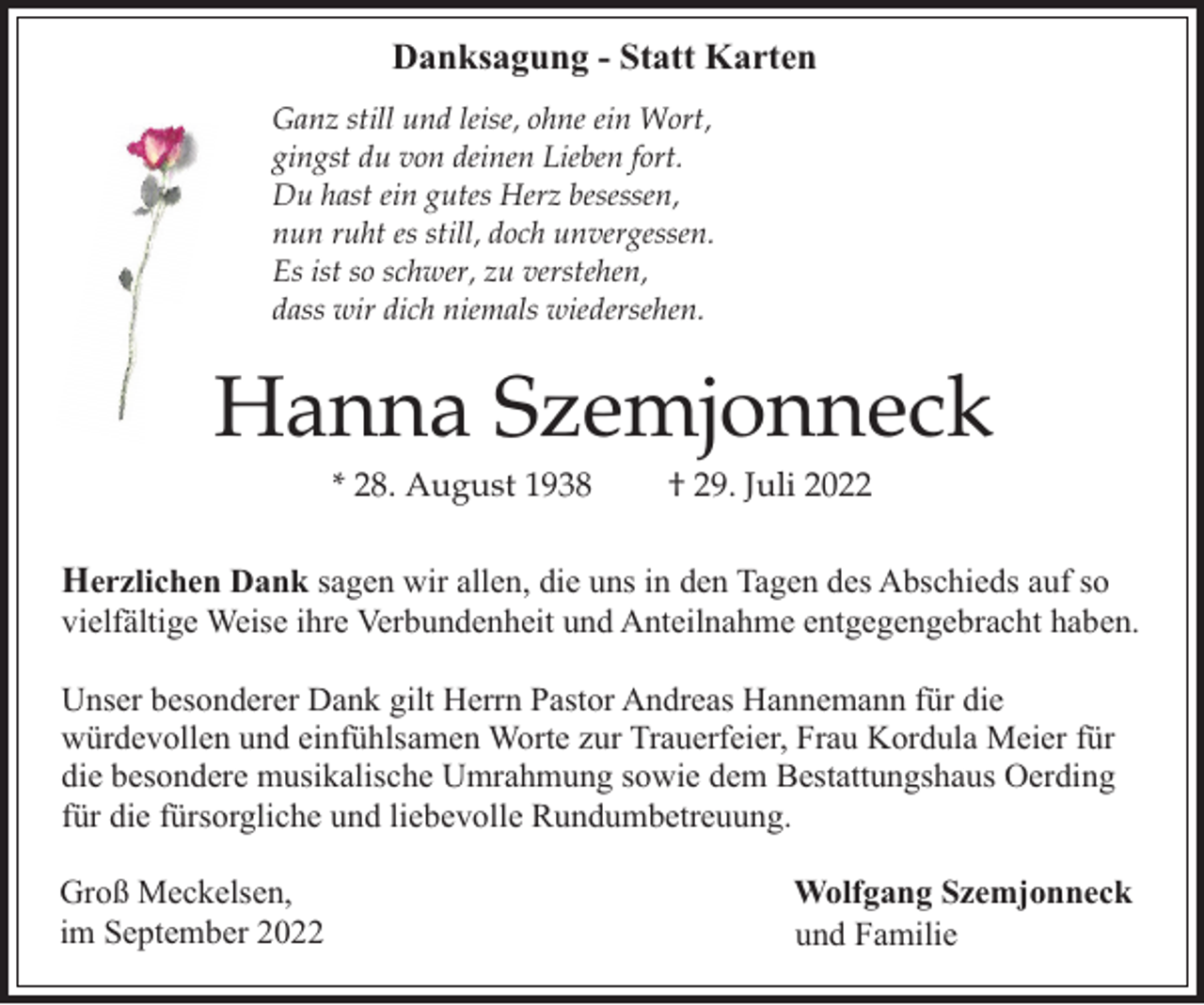 <p>Danksagung - Statt Karten<br />Ganz still und leise, ohne ein Wort,<br />gingst du von deinen Lieben fort.<br />Du hast ein gutes Herz besessen,<br />nun ruht es still, doch unvergessen.<br />Es ist so schwer, zu verstehen,<br />dass wir dich niemals wiedersehen.</p><p>Hanna Szemjonneck<br />* 28. August 1938</p><p>† 29. Juli 2022</p><p>Herzlichen Dank sagen wir allen, die uns in den Tagen des Abschieds auf so<br />vielfältige Weise ihre Verbundenheit und Anteilnahme entgegengebracht haben.<br />Unser besonderer Dank gilt Herrn Pastor Andreas Hannemann für die<br />würdevollen und einfühlsamen Worte zur Trauerfeier, Frau Kordula Meier für<br />die besondere musikalische Umrahmung sowie dem Bestattungshaus Oerding<br />für die fürsorgliche und liebevolle Rundumbetreuung.<br />Groß Meckelsen,<br />im September 2022</p><p>Wolfgang Szemjonneck<br />und Familie</p>