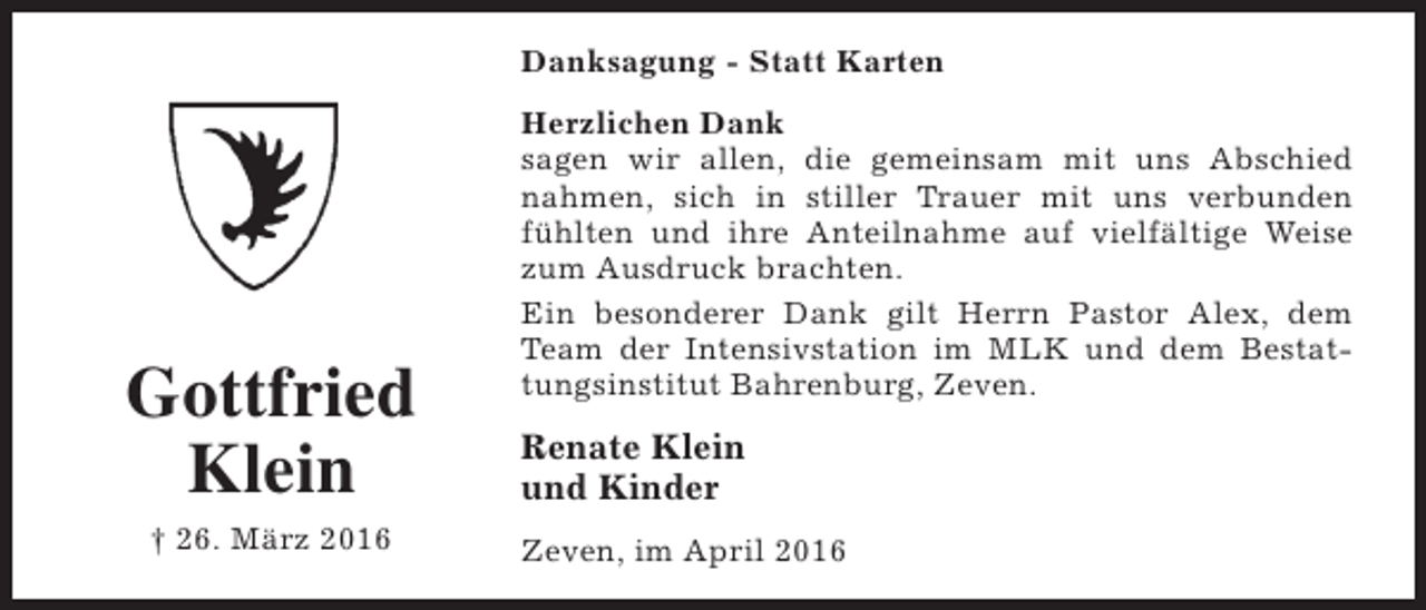 <p>Danksagung - Statt Karten</p><p>Gottfried<br />Klein<br />† 26. März 2016</p><p>Herzlichen Dank<br />sagen wir allen, die gemeinsam mit uns Abschied<br />nahmen, sich in stiller Trauer mit uns verbunden<br />fühlten und ihre Anteilnahme auf vielfältige Weise<br />zum Ausdruck brachten.<br />Ein besonderer Dank gilt Herrn Pastor Alex, dem<br />Team der Intensivstation im MLK und dem Bestattungsinstitut Bahrenburg, Zeven.</p><p>Renate Klein<br />und Kinder<br />Zeven, im April 2016</p>