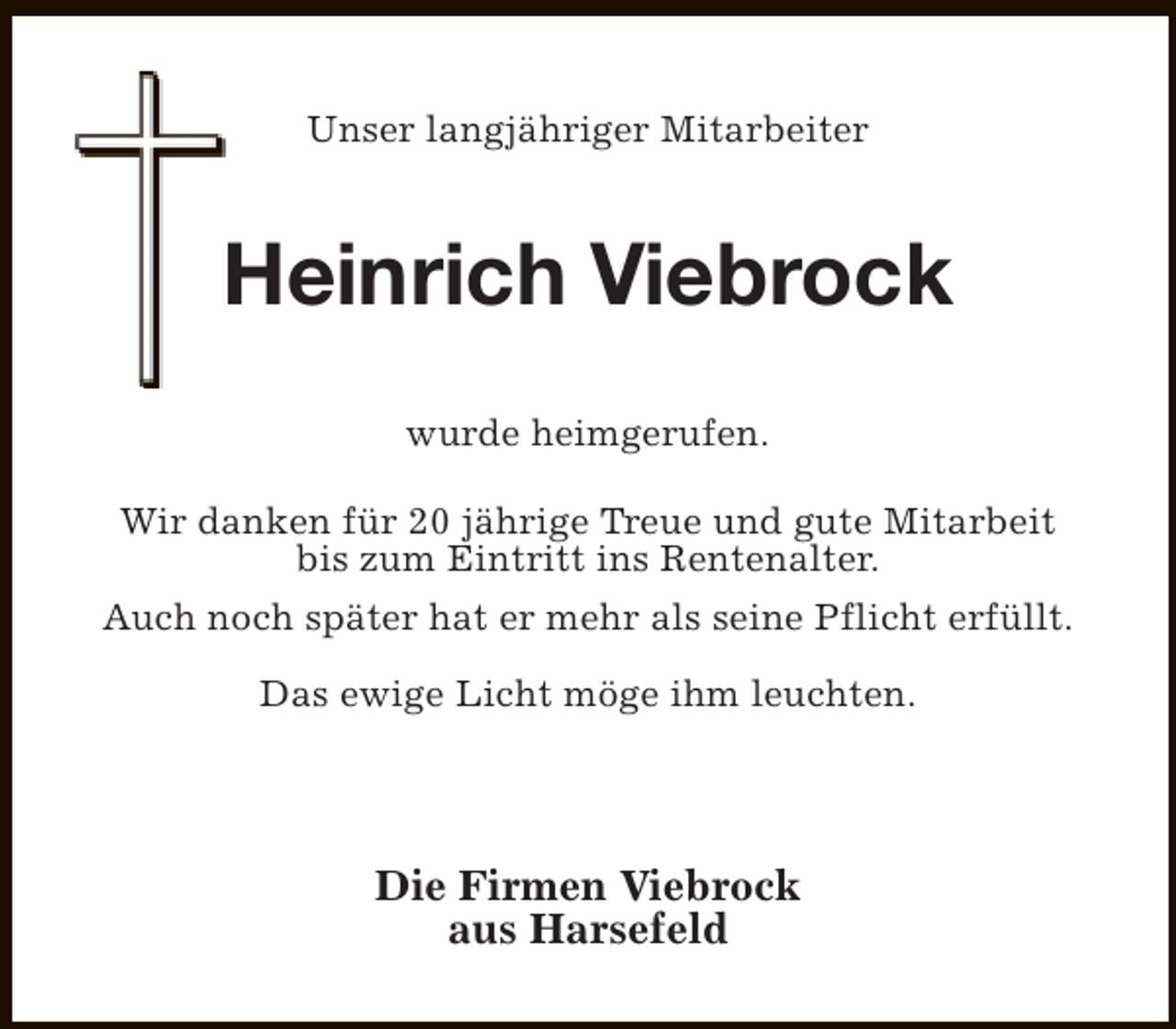 <p>Unser langjähriger Mitarbeiter</p><p>Heinrich Viebrock<br />wurde heimgerufen.<br />Wir danken für 20 jährige Treue und gute Mitarbeit<br />bis zum Eintritt ins Rentenalter.<br />Auch noch später hat er mehr als seine Pflicht erfüllt.<br />Das ewige Licht möge ihm leuchten.</p><p>Die Firmen Viebrock<br />aus Harsefeld</p>