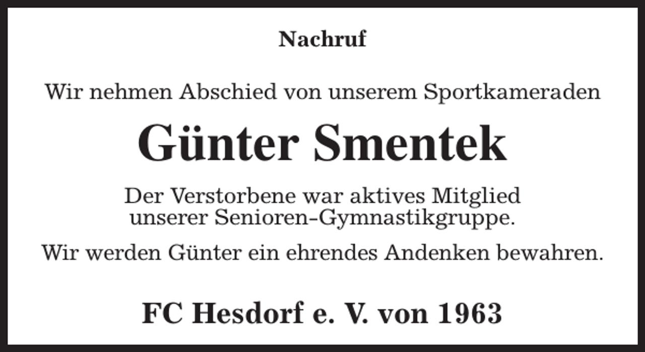 <p>Nachruf<br />Wir nehmen Abschied von unserem Sportkameraden</p><p>Günter Smentek<br />Der Verstorbene war aktives Mitglied<br />unserer Senioren-Gymnastikgruppe.<br />Wir werden Günter ein ehrendes Andenken bewahren.</p><p>FC Hesdorf e. V. von 1963</p>