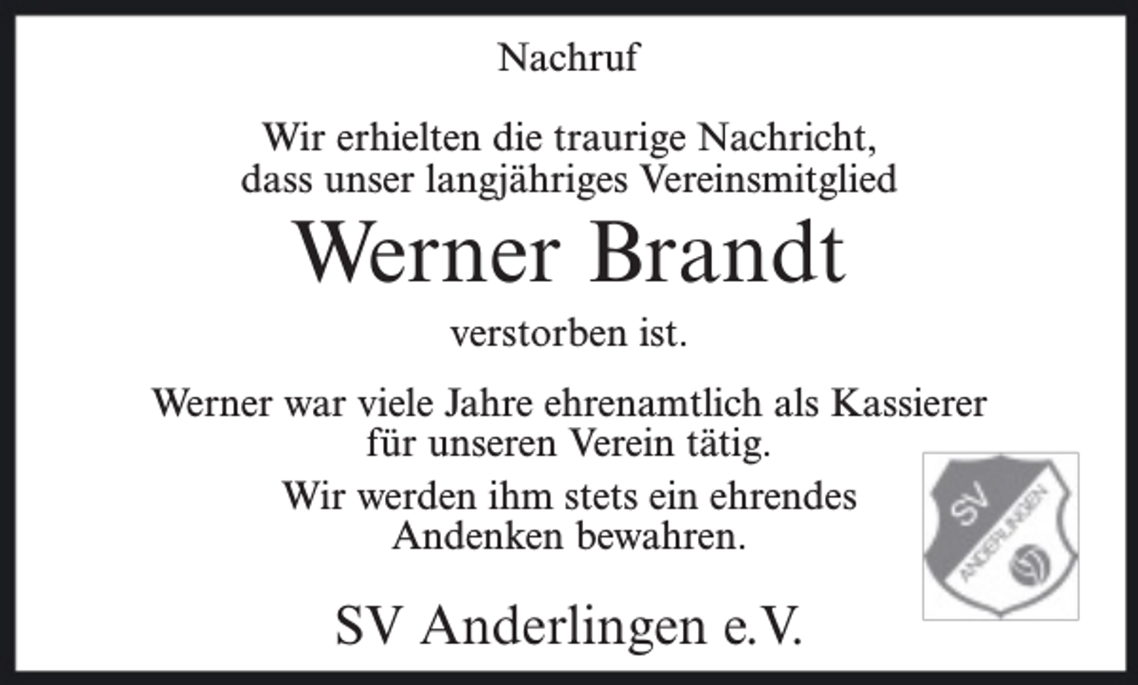 <p>Nachruf<br />Wir erhielten die traurige Nachricht,<br />dass unser langjähriges Vereinsmitglied</p><p>Werner Brandt<br />verstorben ist.</p><p>Werner war viele Jahre ehrenamtlich als Kassierer<br />für unseren Verein tätig.<br />Wir werden ihm stets ein ehrendes<br />Andenken bewahren.</p><p>SV Anderlingen e.V.</p>