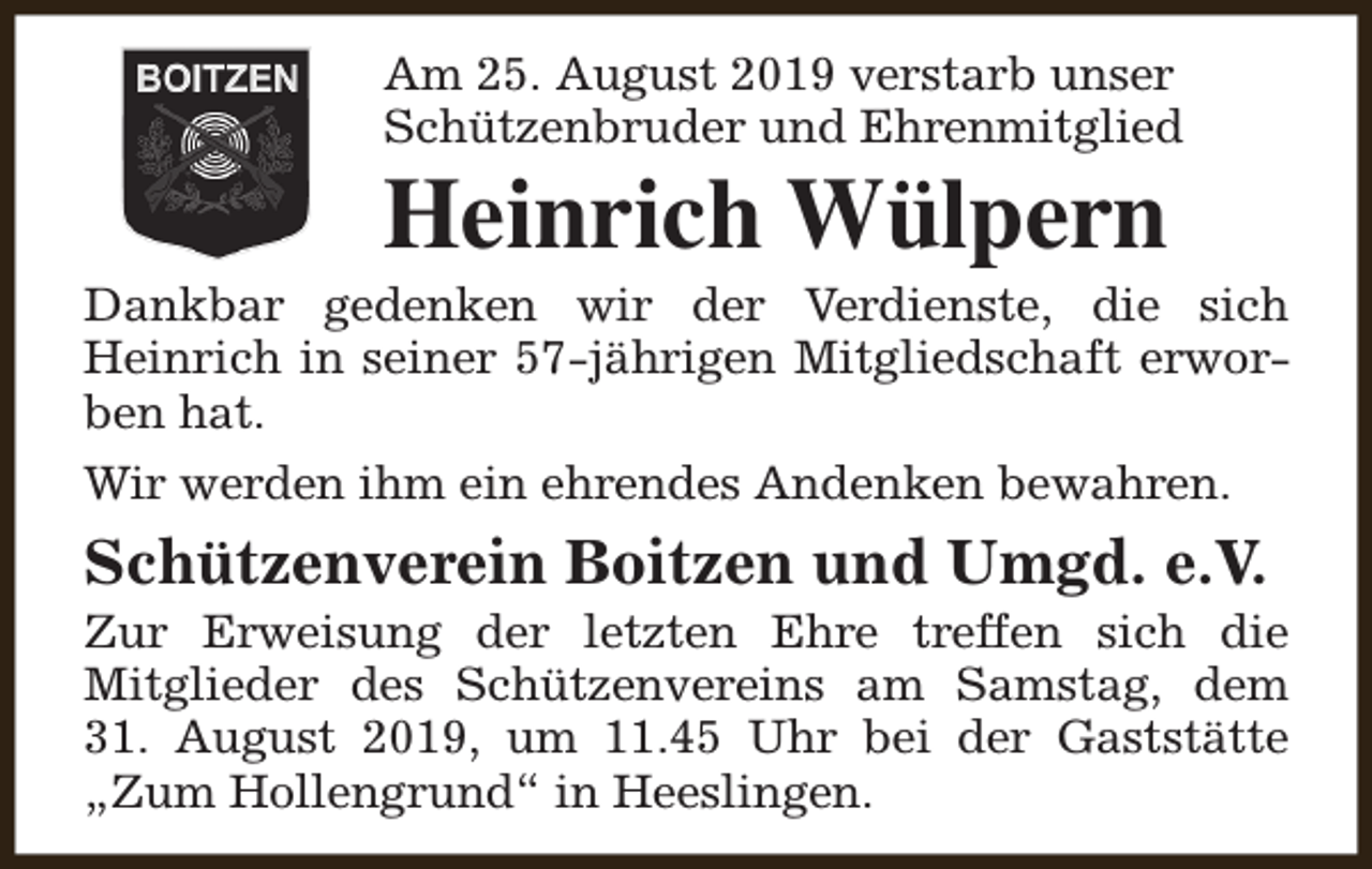 <p>Am 25. August 2019 verstarb unser<br />Schützenbruder und Ehrenmitglied</p><p>Heinrich Wülpern</p><p>Dankbar gedenken wir der Verdienste, die sich<br />Heinrich in seiner 57-jährigen Mitgliedschaft erworben hat.<br />Wir werden ihm ein ehrendes Andenken bewahren.</p><p>Schützenverein Boitzen und Umgd. e.V.</p><p>Zur Erweisung der letzten Ehre treffen sich die<br />Mitglieder des Schützenvereins am Samstag, dem<br />31. August 2019, um 11.45 Uhr bei der Gaststätte<br />„Zum Hollengrund“ in Heeslingen.</p>