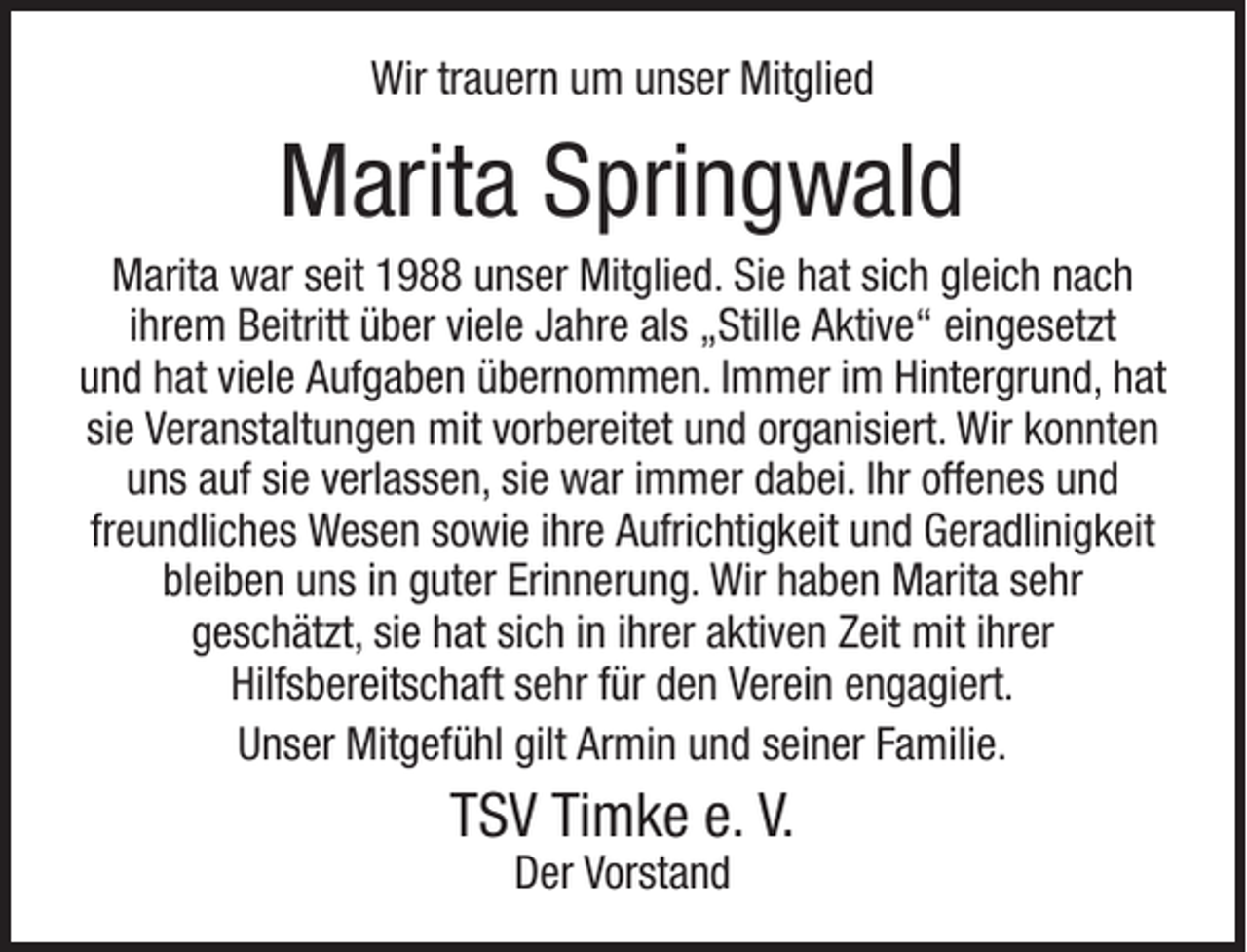 <p>Wir trauern um unser Mitglied</p><p>Marita Springwald<br />Marita war seit 1988 unser Mitglied. Sie hat sich gleich nach<br />ihrem Beitritt über viele Jahre als „Stille Aktive“ eingesetzt<br />und hat viele Aufgaben übernommen. Immer im Hintergrund, hat<br />sie Veranstaltungen mit vorbereitet und organisiert. Wir konnten<br />uns auf sie verlassen, sie war immer dabei. Ihr offenes und<br />freundliches Wesen sowie ihre Aufrichtigkeit und Geradlinigkeit<br />bleiben uns in guter Erinnerung. Wir haben Marita sehr<br />geschätzt, sie hat sich in ihrer aktiven Zeit mit ihrer<br />Hilfsbereitschaft sehr für den Verein engagiert.<br />Unser Mitgefühl gilt Armin und seiner Familie.</p><p>TSV Timke e. V.<br />Der Vorstand</p>