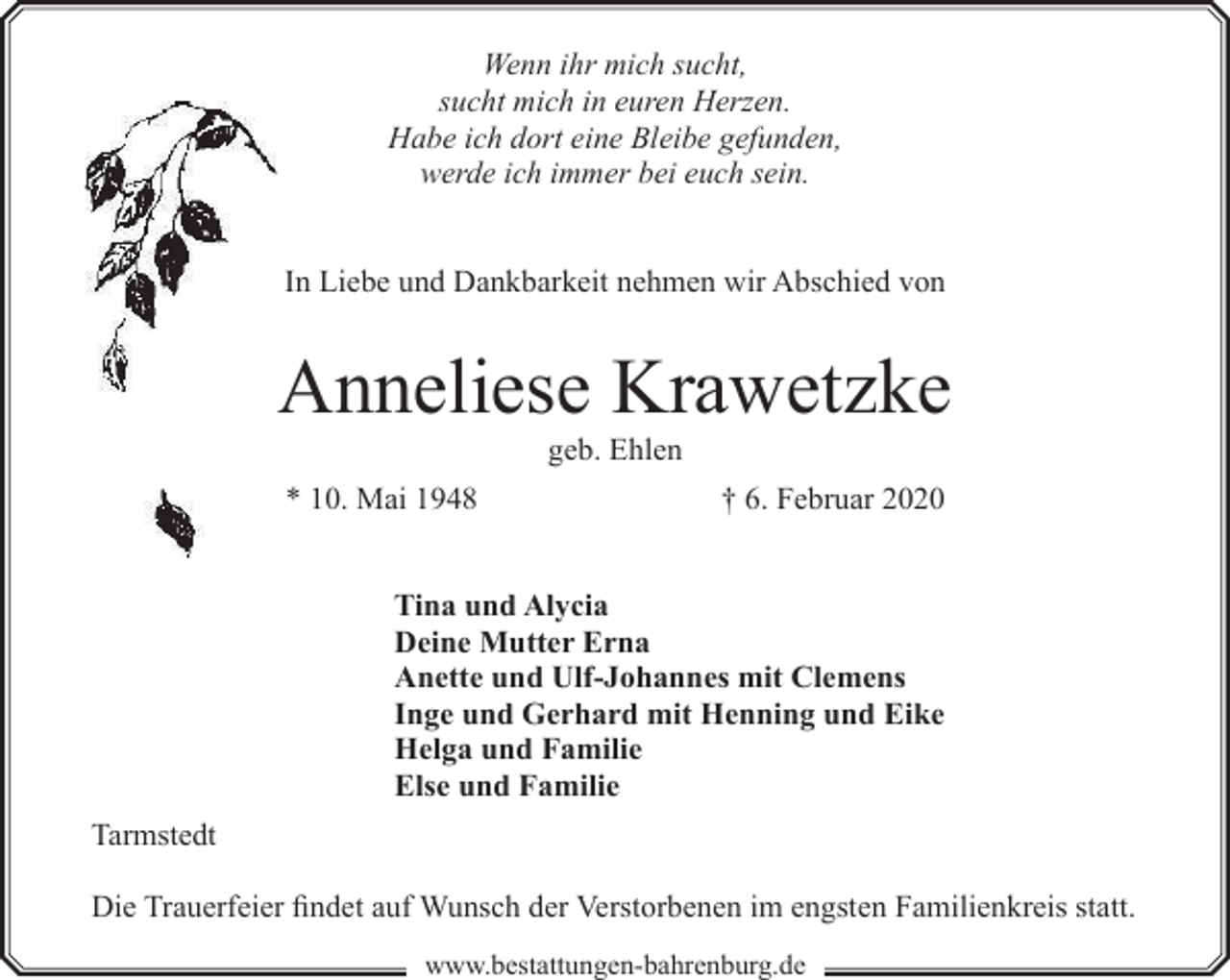 <p>Wenn ihr mich sucht,<br />sucht mich in euren Herzen.<br />Habe ich dort eine Bleibe gefunden,<br />werde ich immer bei euch sein.<br />In Liebe und Dankbarkeit nehmen wir Abschied von</p><p>Anneliese Krawetzke<br />geb. Ehlen</p><p>* 10. Mai 1948</p><p>† 6. Februar 2020</p><p>Tina und Alycia<br />Deine Mutter Erna<br />Anette und Ulf-Johannes mit Clemens<br />Inge und Gerhard mit Henning und Eike<br />Helga und Familie<br />Else und Familie<br />Tarmstedt<br />Die Trauerfeier findet auf Wunsch der Verstorbenen im engsten Familienkreis statt.<br />www.bestattungen-bahrenburg.de</p>