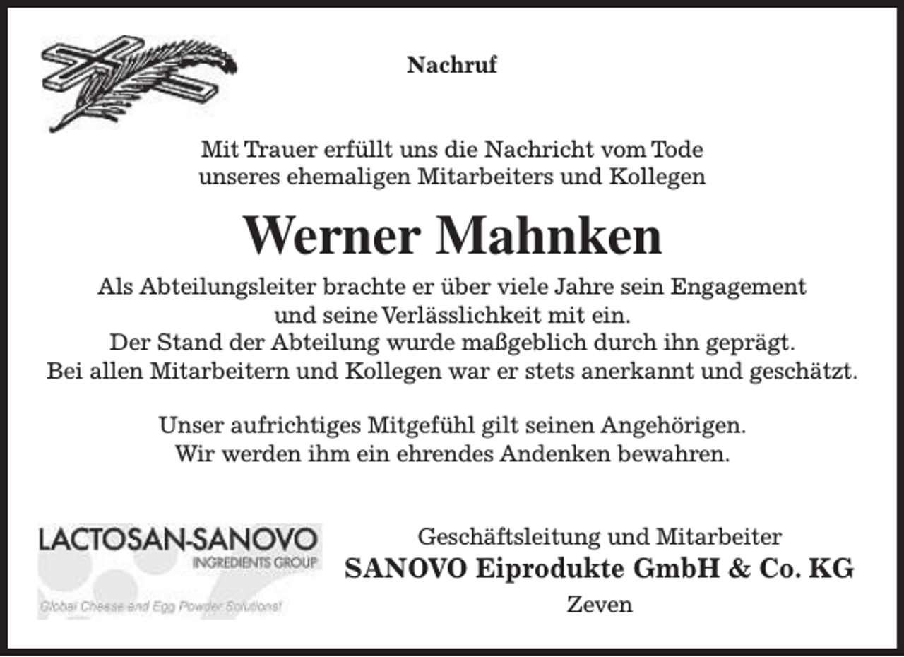 <p>Nachruf<br />Mit Trauer erfüllt uns die Nachricht vom Tode<br />unseres ehemaligen Mitarbeiters und Kollegen</p><p>Werner Mahnken</p><p>Als Abteilungsleiter brachte er über viele Jahre sein Engagement<br />und seine Verlässlichkeit mit ein.<br />Der Stand der Abteilung wurde maßgeblich durch ihn geprägt.<br />Bei allen Mitarbeitern und Kollegen war er stets anerkannt und geschätzt.<br />Unser aufrichtiges Mitgefühl gilt seinen Angehörigen.<br />Wir werden ihm ein ehrendes Andenken bewahren.<br />Geschäftsleitung und Mitarbeiter</p><p>SANOVO Eiprodukte GmbH &amp; Co. KG<br />Zeven</p>
