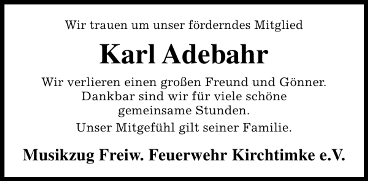 <p>Wir trauen um unser förderndes Mitglied</p><p>Karl Adebahr<br />Wir verlieren einen großen Freund und Gönner.<br />Dankbar sind wir für viele schöne<br />gemeinsame Stunden.<br />Unser Mitgefühl gilt seiner Familie.</p><p>Musikzug Freiw. Feuerwehr Kirchtimke e.V.</p>