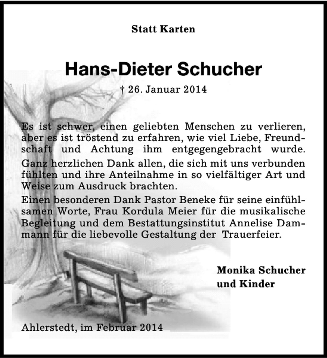 <p>Statt Karten</p>
<p>Hans-Dieter Schucher<br />† 26. Januar 2014<br />Es ist schwer, einen geliebten Menschen zu verlieren,<br />aber es ist tröstend zu erfahren, wie viel Liebe, Freundschaft und Achtung ihm entgegengebracht wurde.<br />Ganz herzlichen Dank allen, die sich mit uns verbunden<br />fühlten und ihre Anteilnahme in so vielfältiger Art und<br />Weise zum Ausdruck brachten.<br />Einen besonderen Dank Pastor Beneke für seine einfühlsamen Worte, Frau Kordula Meier für die musikalische<br />Begleitung und dem Bestattungsinstitut Annelise Dammann für die liebevolle Gestaltung der Trauerfeier.<br />Monika Schucher<br />und Kinder</p>
<p>Ahlerstedt, im Februar 2014</p>