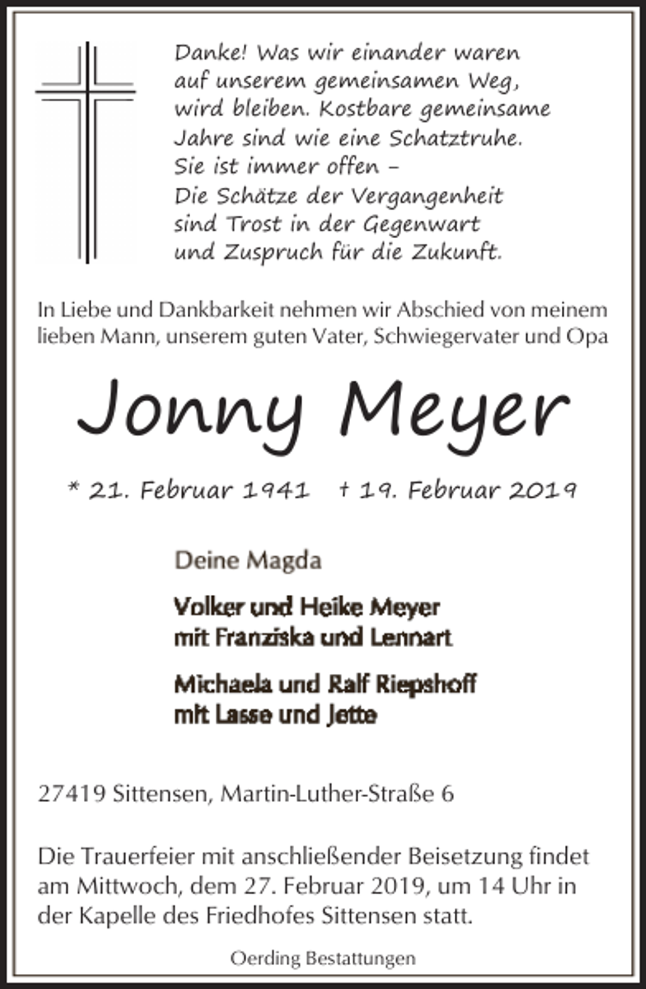 <p>Danke! Was wir einander waren<br />auf unserem gemeinsamen Weg,<br />wird bleiben. Kostbare gemeinsame<br />Jahre sind wie eine Schatztruhe.<br />Sie ist immer offen ‒<br />Die Schätze der Vergangenheit<br />sind Trost in der Gegenwart<br />und Zuspruch für die Zukunft.</p><p>In Liebe und Dankbarkeit nehmen wir Abschied von meinem<br />lieben Mann, unserem guten Vater, Schwiegervater und Opa</p><p>Jonny Meyer<br />* 21. Februar 1941</p><p>† 19. Februar 2019</p><p>27419 Sittensen, Martin-Luther-Straße 6<br />Die Trauerfeier mit anschließender Beisetzung findet<br />am Mittwoch, dem 27. Februar 2019, um 14 Uhr in<br />der Kapelle des Friedhofes Sittensen statt.<br />Oerding Bestattungen</p>