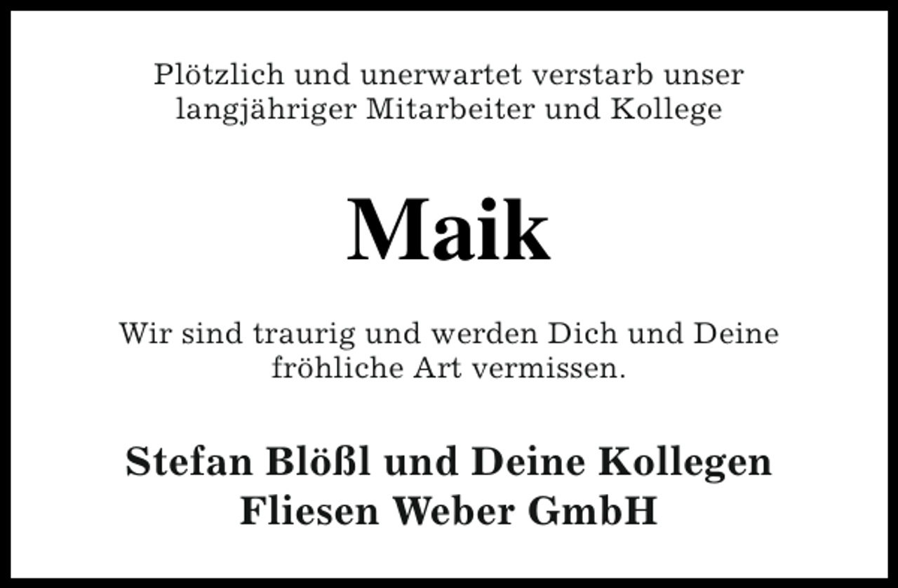 <p>Plötzlich und unerwartet verstarb unser<br />langjähriger Mitarbeiter und Kollege</p><p>Maik<br />Wir sind traurig und werden Dich und Deine<br />fröhliche Art vermissen.</p><p>Stefan Blößl und Deine Kollegen<br />Fliesen Weber GmbH</p>