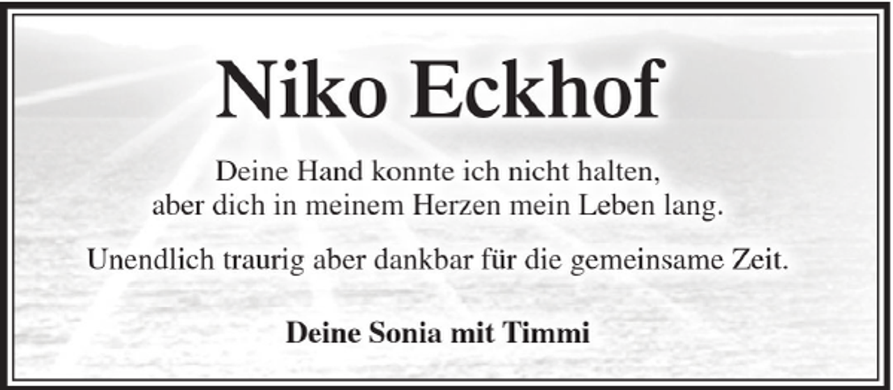 <p>Niko Eckhof<br />Deine Hand konnte ich nicht halten,<br />aber dich in meinem Herzen mein Leben lang.<br />Unendlich traurig aber dankbar für die gemeinsame Zeit.<br />Deine Sonia mit Timmi</p>