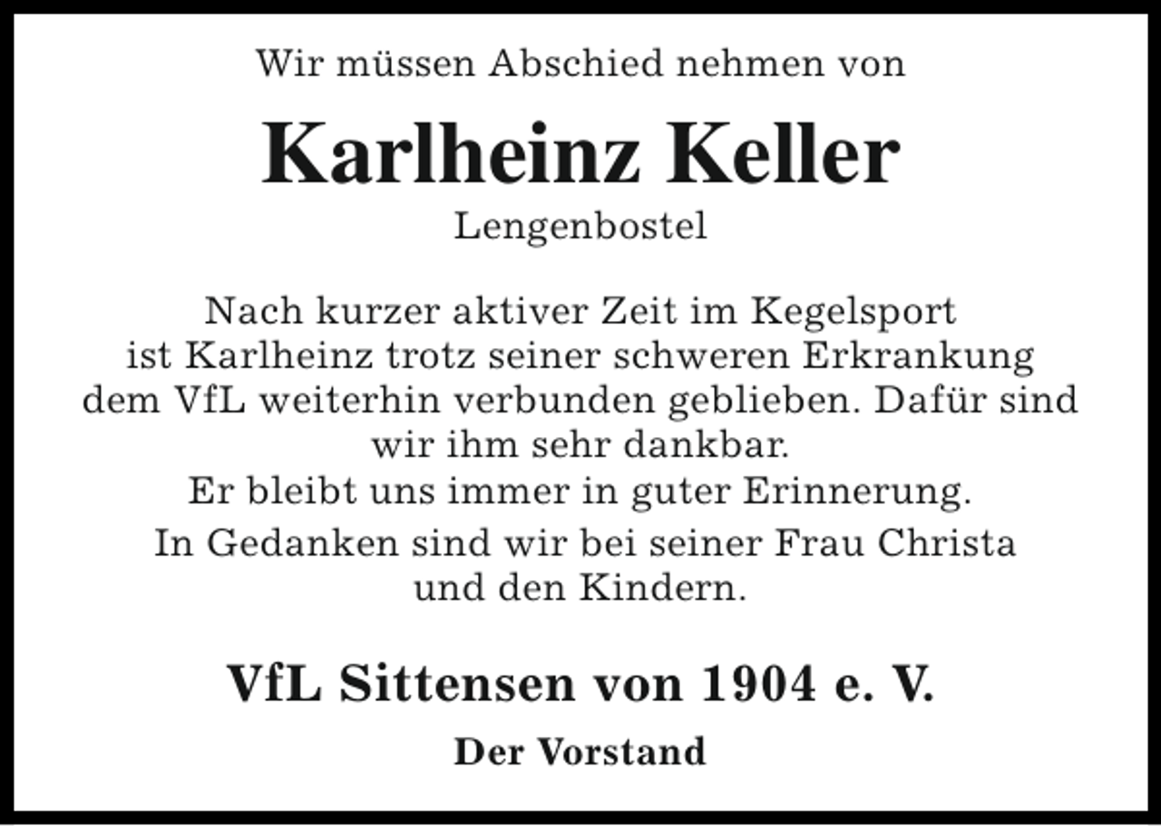<p>Wir müssen Abschied nehmen von</p><p>Karlheinz Keller<br />Lengenbostel</p><p>Nach kurzer aktiver Zeit im Kegelsport<br />ist Karlheinz trotz seiner schweren Erkrankung<br />dem VfL weiterhin verbunden geblieben. Dafür sind<br />wir ihm sehr dankbar.<br />Er bleibt uns immer in guter Erinnerung.<br />In Gedanken sind wir bei seiner Frau Christa<br />und den Kindern.</p><p>VfL Sittensen von 1904 e. V.<br />Der Vorstand</p>