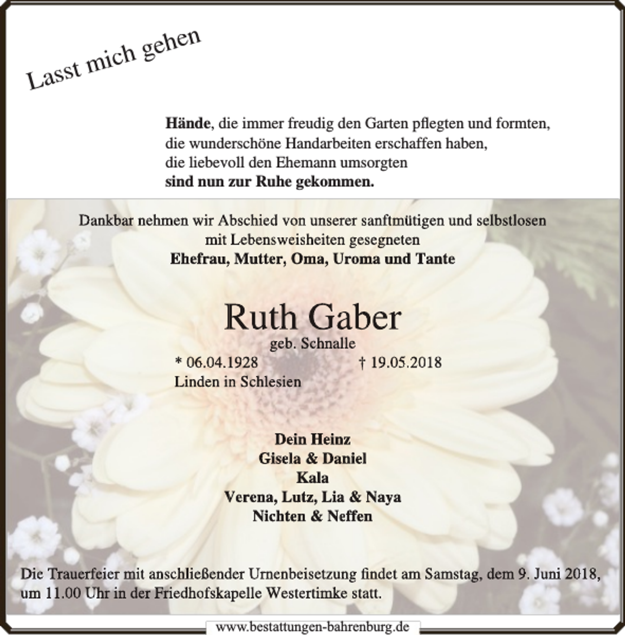 <p>Lass</p><p>hen<br />e<br />g<br />h<br />t mi c<br />Hände, die immer freudig den Garten pﬂegten und formten,<br />die wunderschöne Handarbeiten erschaffen haben,<br />die liebevoll den Ehemann umsorgten<br />sind nun zur Ruhe gekommen.<br />Dankbar nehmen wir Abschied von unserer sanftmütigen und selbstlosen<br />mit Lebensweisheiten gesegneten<br />Ehefrau,, Mutter, Oma, Uroma und Tantee</p><p>Ruth<br />Gaber<br />geb. Schnalle</p><p>* 06.04.11928<br />Linden inn Schlesien</p><p>† 19.05.2018</p><p>Dein Heinz<br />Gisela &amp; Daniel<br />Kala<br />Verena, Lutz, Lia &amp; Naya<br />Nichten &amp; Neeffen<br />Die Trauerfeier mit anschließender Urnenbeisetzuung ﬁndet am Sam<br />mstag, dem 9. Juni 2018,<br />um 11.00 Uhr in der Friedhofskapelle Westertimkke statt.<br />www.bbestattungen-bbahhrenbburg.dde</p>