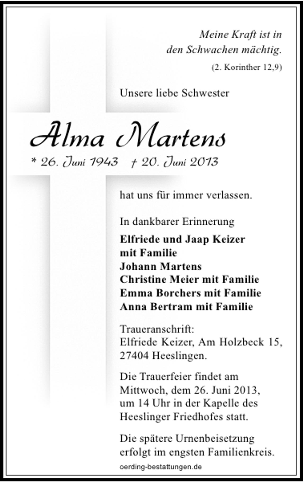 <p>Meine Kraft ist in<br />den Schwachen mächtig.<br />(2. Korinther 12,9)</p><p>Unsere liebe Schwester</p><p>Alma Martens<br />* 26. Juni 1943 † 20. Juni 2013</p><p>hat uns für immer verlassen.<br />In dankbarer Erinnerung<br />Elfriede und Jaap Keizer<br />mit Familie<br />Johann Martens<br />Christine Meier mit Familie<br />Emma Borchers mit Familie<br />Anna Bertram mit Familie<br />Traueranschrift:<br />Elfriede Keizer, Am Holzbeck 15,<br />27404 Heeslingen.<br />Die Trauerfeier findet am<br />Mittwoch, dem 26. Juni 2013,<br />um 14 Uhr in der Kapelle des<br />Heeslinger Friedhofes statt.<br />Die spätere Urnenbeisetzung<br />erfolgt im engsten Familienkreis.<br />oerding-bestattungen.de</p>