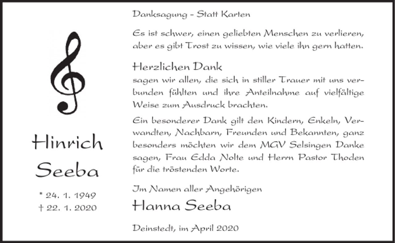 <p>Danksagung - Statt Karten<br />Es ist schwer, einen geliebten Menschen zu verlieren,<br />aber es gibt Trost zu wissen, wie viele ihn gern hatten.</p><p>Herzlichen Dank</p><p>sagen wir allen, die sich in stiller Trauer mit uns verbunden fühlten und ihre Anteilnahme auf vielfältige<br />Weise zum Ausdruck brachten.</p><p>Hinrich<br />Seeba<br />* 24. 1. 1949<br />† 22. 1. 2020</p><p>Ein besonderer Dank gilt den Kindern, Enkeln, Verwandten, Nachbarn, Freunden und Bekannten, ganz<br />besonders möchten wir dem MGV Selsingen Danke<br />sagen, Frau Edda Nolte und Herrn Pastor Thoden<br />für die tröstenden Worte.<br />Im Namen aller Angehörigen</p><p>Hanna Seeba</p><p>Deinstedt, im April 2020</p>