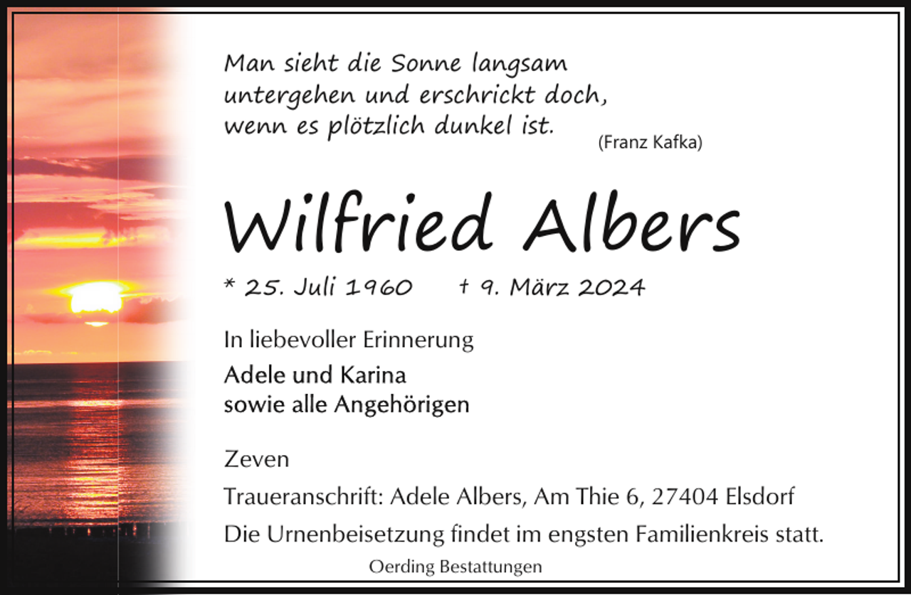 <p>Man sieht die Sonne langsam<br />untergehen und erschrickt doch,<br />wenn es plötzlich dunkel ist.</p><p>(Franz Kafka)</p><p>Wilfried Albers<br />* 25. Juli 1960</p><p>† 9. März 2024</p><p>In liebevoller Erinnerung</p><p>Zeven<br />Traueranschrift: Adele Albers, Am Thie 6, 27404 Elsdorf<br />Die Urnenbeisetzung findet im engsten Familienkreis statt.<br />Oerding Bestattungen</p>