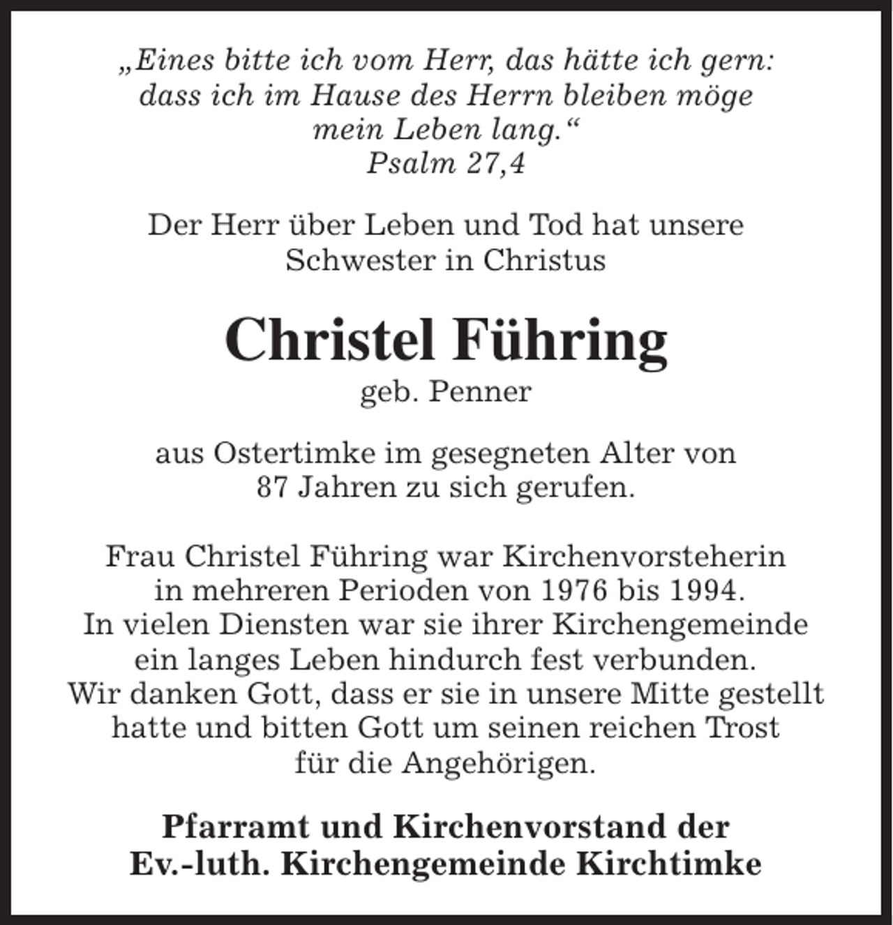 <p>„Eines bitte ich vom Herr, das hätte ich gern:<br />dass ich im Hause des Herrn bleiben möge<br />mein Leben lang.“<br />Psalm 27,4<br />Der Herr über Leben und Tod hat unsere<br />Schwester in Christus</p><p>Christel Führing<br />geb. Penner</p><p>aus Ostertimke im gesegneten Alter von<br />87 Jahren zu sich gerufen.<br />Frau Christel Führing war Kirchenvorsteherin<br />in mehreren Perioden von 1976 bis 1994.<br />In vielen Diensten war sie ihrer Kirchengemeinde<br />ein langes Leben hindurch fest verbunden.<br />Wir danken Gott, dass er sie in unsere Mitte gestellt<br />hatte und bitten Gott um seinen reichen Trost<br />für die Angehörigen.</p><p>Pfarramt und Kirchenvorstand der<br />Ev.-luth. Kirchengemeinde Kirchtimke</p>