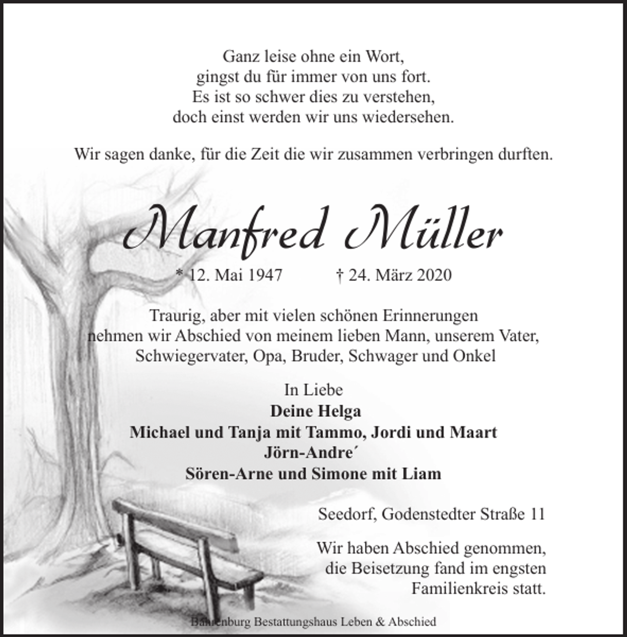 <p>Ganz leise ohne ein Wort,<br />gingst du für immer von uns fort.<br />Es ist so schwer dies zu verstehen,<br />doch einst werden wir uns wiedersehen.<br />Wir sagen danke, für die Zeit die wir zusammen verbringen durften.</p><p>Manfred Müller<br />* 12. Mai 1947</p><p>† 24. März 2020</p><p>Traurig, aber mit vielen schönen Erinnerungen<br />nehmen wir Abschied von meinem lieben Mann, unserem Vater,<br />Schwiegervater, Opa, Bruder, Schwager und Onkel<br />In Liebe<br />Deine Helga<br />Michael und Tanja mit Tammo, Jordi und Maart<br />Jörn-Andre´<br />Sören-Arne und Simone mit Liam<br />Seedorf, Godenstedter Straße 11<br />Wir haben Abschied genommen,<br />die Beisetzung fand im engsten<br />Familienkreis statt.<br />Bahrenburg Bestattungshaus Leben &amp; Abschied</p>