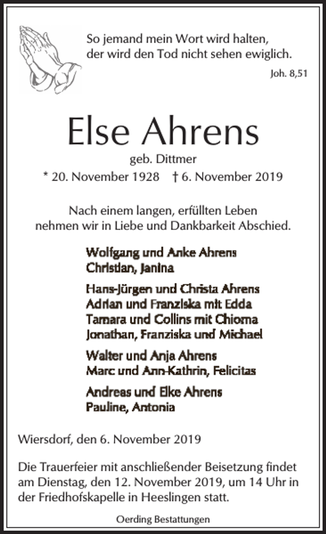 <p>So jemand mein Wort wird halten,<br />der wird den Tod nicht sehen ewiglich.<br />Joh. 8,51</p><p>Else Ahrens</p><p>geb. Dittmer<br />* 20. November 1928 † 6. November 2019<br />Nach einem langen, erfüllten Leben<br />nehmen wir in Liebe und Dankbarkeit Abschied.</p><p>Wiersdorf, den 6. November 2019<br />Die Trauerfeier mit anschließender Beisetzung findet<br />am Dienstag, den 12. November 2019, um 14 Uhr in<br />der Friedhofskapelle in Heeslingen statt.<br />Oerding Bestattungen</p>
