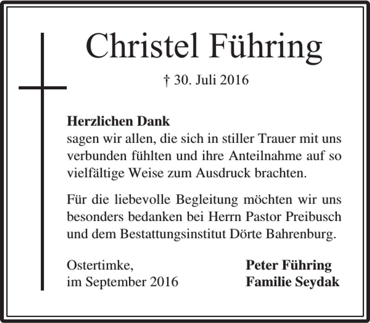 <p>Christel Führing<br />† 30. Juli 2016<br />Herzlichen Dank<br />sagen wir allen, die sich in stiller Trauer mit uns<br />verbunden fühlten und ihre Anteilnahme auf so<br />vielfältige Weise zum Ausdruck brachten.<br />Für die liebevolle Begleitung möchten wir uns<br />besonders bedanken bei Herrn Pastor Preibusch<br />und dem Bestattungsinstitut Dörte Bahrenburg.<br />Ostertimke,<br />im September 2016</p><p>Peter Führing<br />Familie Seydak</p>