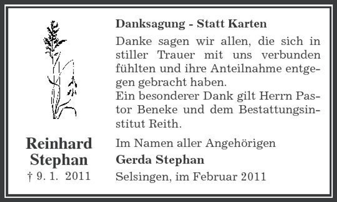 <p>Danksagung - Statt Karten Danke sagen wir allen, die sich in stiller Trauer mit uns verbunden fühlten und ihre Anteilnahme entgegen gebracht haben. Ein besonderer Dank gilt Herrn Pastor Beneke und dem Bestattungsinstitut Reith.</p><p>Reinhard Stephan<br />† 9. 1. 2011</p><p>Im Namen aller Angehörigen</p><p>Gerda Stephan<br />Selsingen, im Februar 2011</p>
