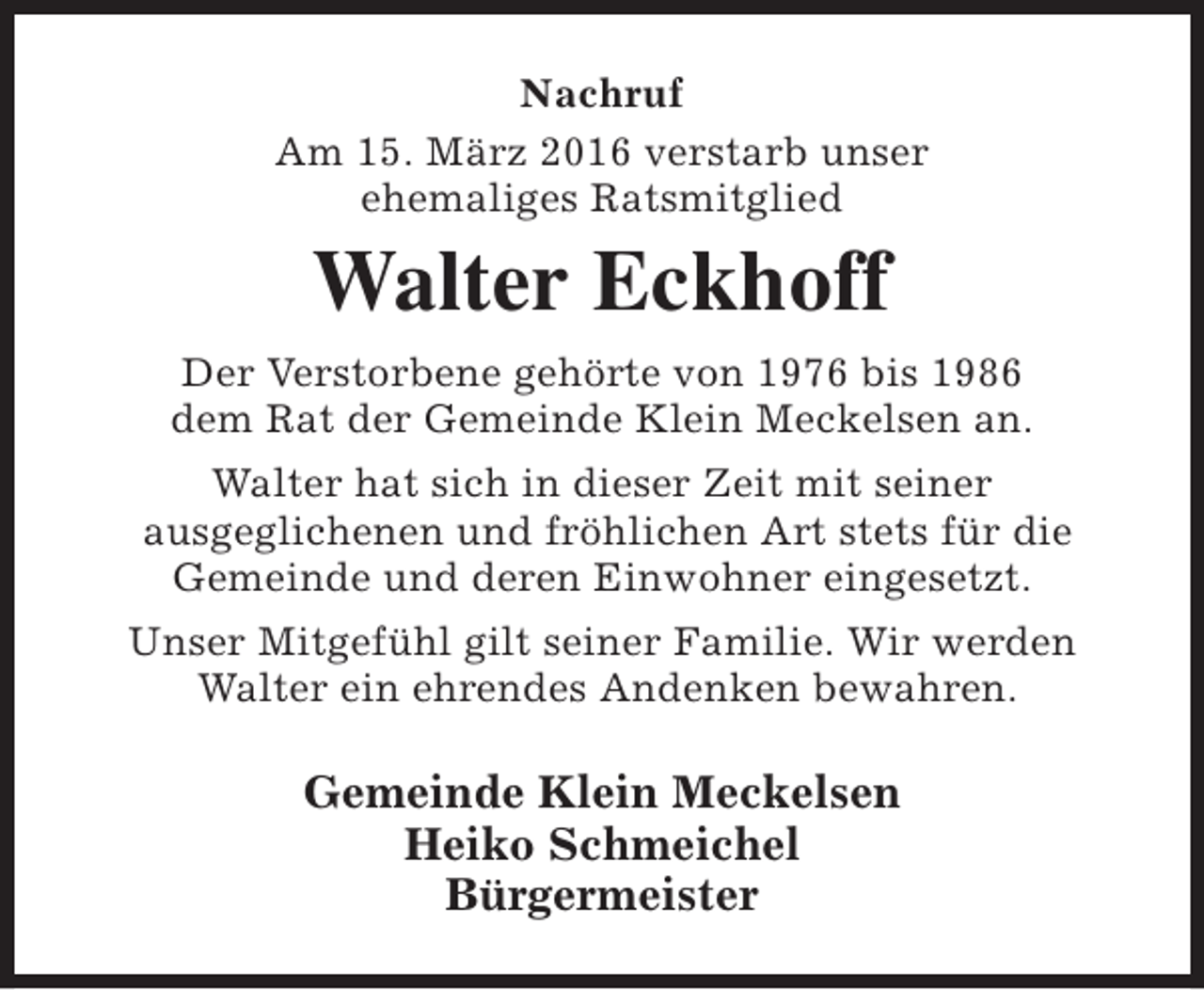 <p>Nachruf<br />Am 15. März 2016 verstarb unser<br />ehemaliges Ratsmitglied</p><p>Walter Eckhoff<br />Der Verstorbene gehörte von 1976 bis 1986<br />dem Rat der Gemeinde Klein Meckelsen an.<br />Walter hat sich in dieser Zeit mit seiner<br />ausgeglichenen und fröhlichen Art stets für die<br />Gemeinde und deren Einwohner eingesetzt.<br />Unser Mitgefühl gilt seiner Familie. Wir werden<br />Walter ein ehrendes Andenken bewahren.</p><p>Gemeinde Klein Meckelsen<br />Heiko Schmeichel<br />Bürgermeister</p>