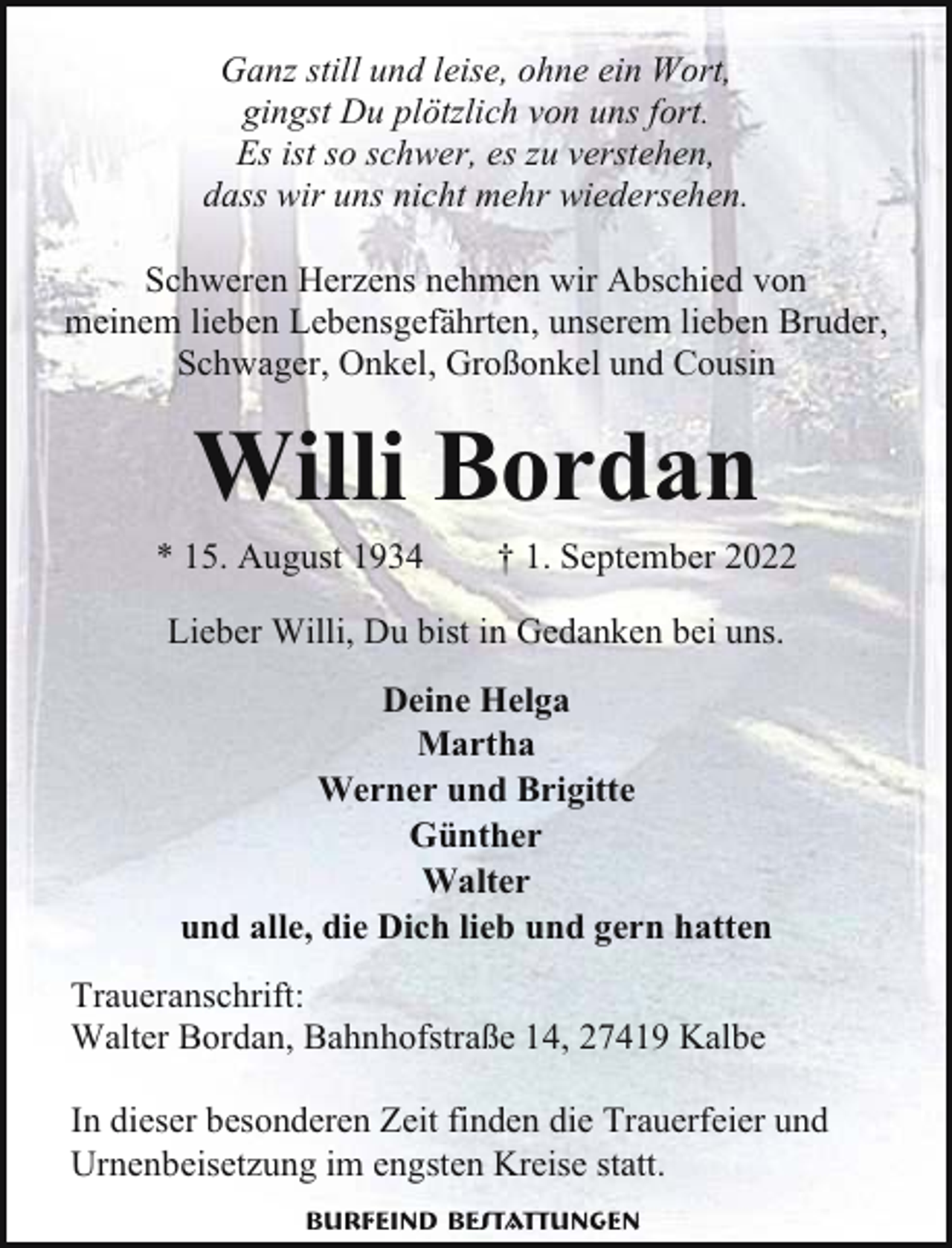 <p>Ganz still und leise, ohne ein Wort,<br />gingst Du plötzlich von uns fort.<br />Es ist so schwer, es zu verstehen,<br />dass wir uns nicht mehr wiedersehen.<br />Schweren Herzens nehmen wir Abschied von<br />meinem lieben Lebensgefährten, unserem lieben Bruder,<br />Schwager, Onkel, Großonkel und Cousin</p><p>Willi Bordan<br />* 15. August 1934</p><p>† 1. September 2022</p><p>Lieber Willi, Du bist in Gedanken bei uns.<br />Deine Helga<br />Martha<br />Werner und Brigitte<br />Günther<br />Walter<br />und alle, die Dich lieb und gern hatten<br />Traueranschrift:<br />Walter Bordan, Bahnhofstraße 14, 27419 Kalbe<br />In dieser besonderen Zeit finden die Trauerfeier und<br />Urnenbeisetzung im engsten Kreise statt.<br />Burfeind Bestattungen</p>