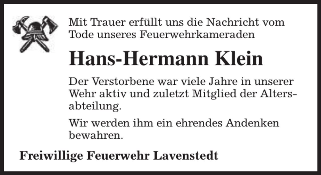 <p>Mit Trauer erfüllt uns die Nachricht vom<br />Tode unseres Feuerwehrkameraden</p><p>Hans-Hermann Klein<br />Der Verstorbene war viele Jahre in unserer<br />Wehr aktiv und zuletzt Mitglied der Altersabteilung.<br />Wir werden ihm ein ehrendes Andenken<br />bewahren.</p><p>Freiwillige Feuerwehr Lavenstedt</p>