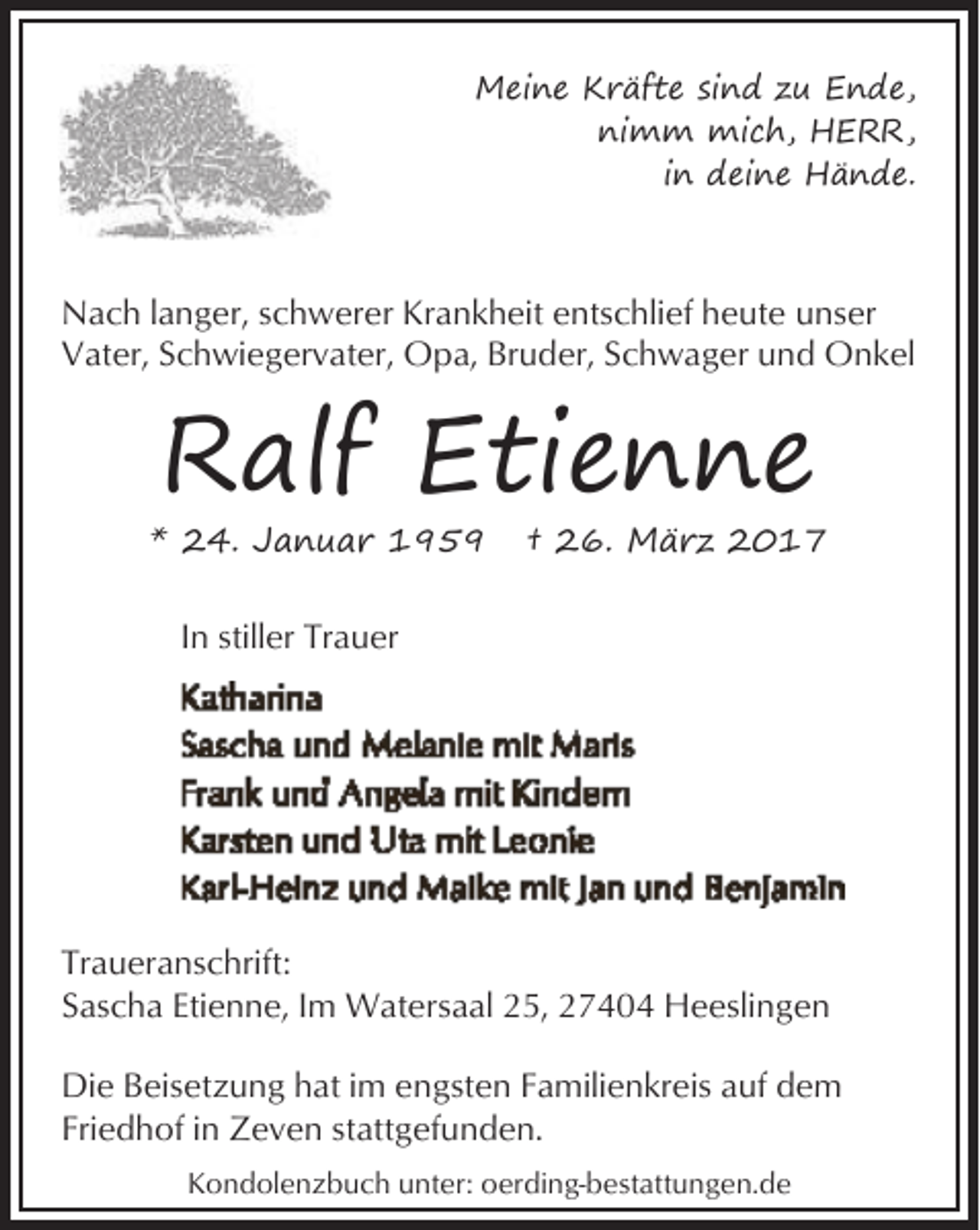 <p>Meine Kräfte sind zu Ende,<br />nimm mich, HERR,<br />in deine Hände.</p><p>Nach langer, schwerer Krankheit entschlief heute unser<br />Vater, Schwiegervater, Opa, Bruder, Schwager und Onkel</p><p>Ralf Etienne</p><p>* 24. Januar 1959</p><p>† 26. März 2017</p><p>In stiller Trauer</p><p>Traueranschrift:<br />Sascha Etienne, Im Watersaal 25, 27404 Heeslingen<br />Die Beisetzung hat im engsten Familienkreis auf dem<br />Friedhof in Zeven stattgefunden.<br />Kondolenzbuch unter: oerding-bestattungen.de</p>