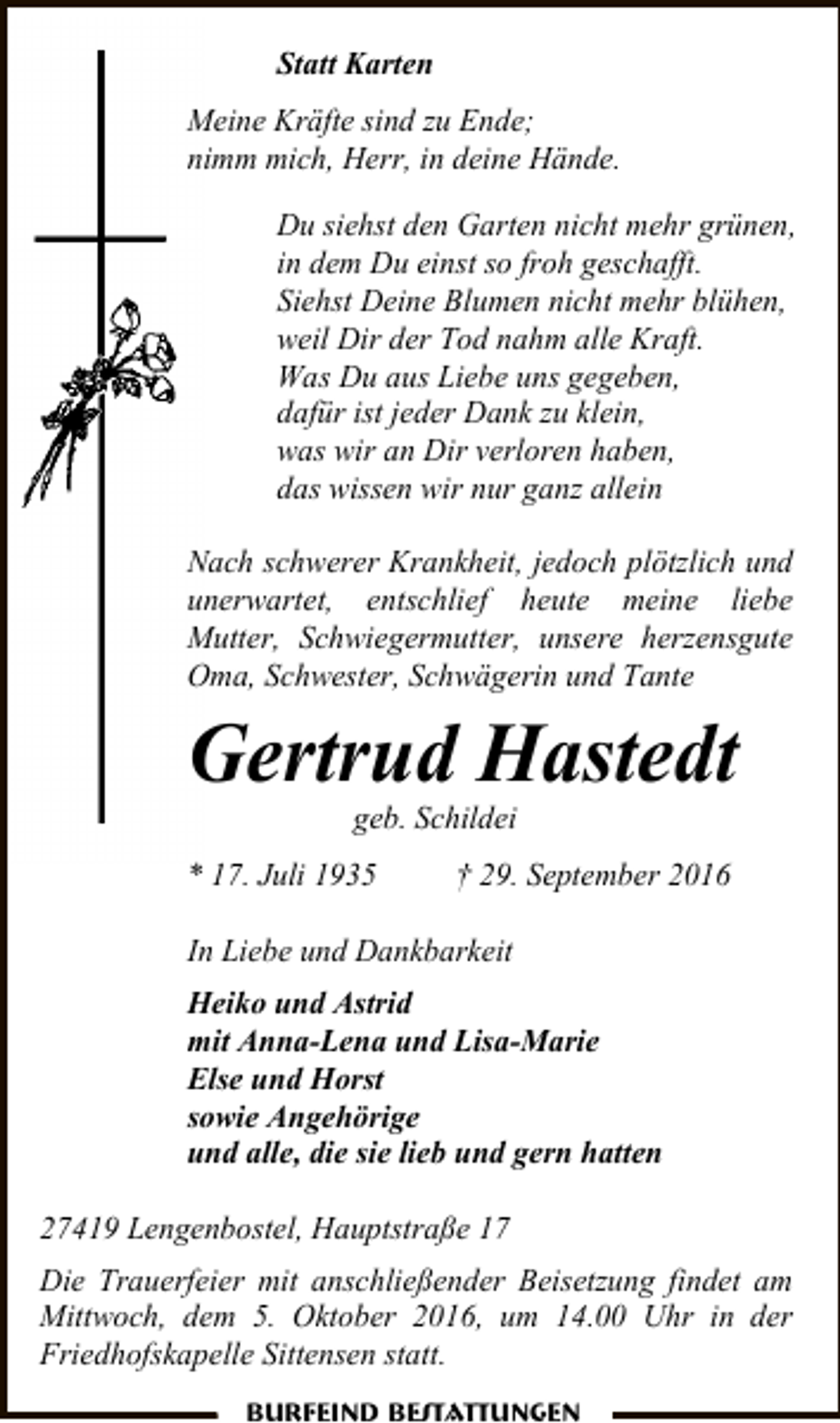 <p>Statt Karten<br />Meine Kräfte sind zu Ende;<br />nimm mich, Herr, in deine Hände.<br />Du siehst den Garten nicht mehr grünen,<br />in dem Du einst so froh geschafft.<br />Siehst Deine Blumen nicht mehr blühen,<br />weil Dir der Tod nahm alle Kraft.<br />Was Du aus Liebe uns gegeben,<br />dafür ist jeder Dank zu klein,<br />was wir an Dir verloren haben,<br />das wissen wir nur ganz allein<br />Nach schwerer Krankheit, jedoch plötzlich und<br />unerwartet, entschlief heute meine liebe<br />Mutter, Schwiegermutter, unsere herzensgute<br />Oma, Schwester, Schwägerin und Tante</p><p>Gertrud Hastedt<br />geb. Schildei</p><p>* 17. Juli 1935</p><p>† 29. September 2016</p><p>In Liebe und Dankbarkeit<br />Heiko und Astrid<br />mit Anna-Lena und Lisa-Marie<br />Else und Horst<br />sowie Angehörige<br />und alle, die sie lieb und gern hatten<br />27419 Lengenbostel, Hauptstraße 17<br />Die Trauerfeier mit anschließender Beisetzung findet am<br />Mittwoch, dem 5. Oktober 2016, um 14.00 Uhr in der<br />Friedhofskapelle Sittensen statt.<br />Burfeind Bestattungen</p>