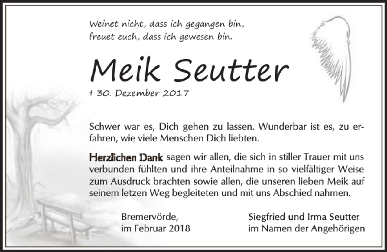<p>Weinet nicht, dass ich gegangen bin,<br />freuet euch, dass ich gewesen bin.</p><p>Meik Seutter<br />† 30. Dezember 2017</p><p>Schwer war es, Dich gehen zu lassen. Wunderbar ist es, zu erfahren, wie viele Menschen Dich liebten.<br />sagen wir allen, die sich in stiller Trauer mit uns<br />verbunden fühlten und ihre Anteilnahme in so vielfältiger Weise<br />zum Ausdruck brachten sowie allen, die unseren lieben Meik auf<br />seinem letzen Weg begleiteten und mit uns Abschied nahmen.<br />Bremervörde,<br />im Februar 2018</p><p>im Namen der Angehörigen</p>