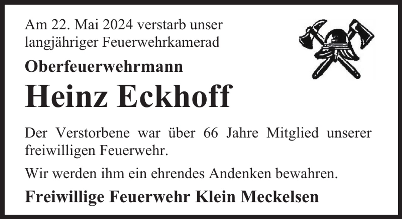 <p>Am 22. Mai 2024 verstarb unser<br />langjähriger Feuerwehrkamerad</p><p>Oberfeuerwehrmann</p><p>Heinz Eckhoff</p><p>Der Verstorbene war über 66 Jahre Mitglied unserer<br />freiwilligen Feuerwehr.<br />Wir werden ihm ein ehrendes Andenken bewahren.</p><p>Freiwillige Feuerwehr Klein Meckelsen</p>