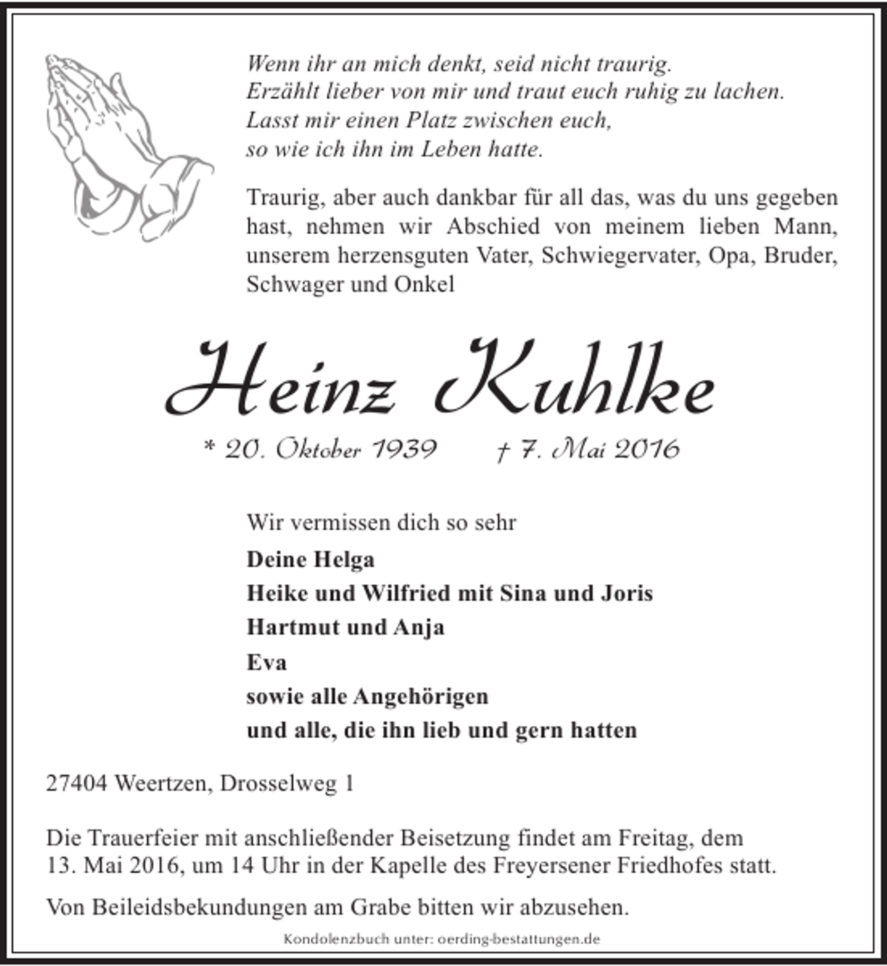 <p>Wenn ihr an mich denkt, seid nicht traurig.<br />Erzählt lieber von mir und traut euch ruhig zu lachen.<br />Lasst mir einen Platz zwischen euch,<br />so wie ich ihn im Leben hatte.<br />Traurig, aber auch dankbar für all das, was du uns gegeben<br />hast, nehmen wir Abschied von meinem lieben Mann,<br />unserem herzensguten Vater, Schwiegervater, Opa, Bruder,<br />Schwager und Onkel</p><p>Heinz Kuhlke<br />* 20. Oktober 1939</p><p>† 7. Mai 2016</p><p>Wir vermissen dich so sehr<br />Deine Helga<br />Heike und Wilfried mit Sina und Joris<br />Hartmut und Anja<br />Eva<br />sowie alle Angehörigen<br />und alle, die ihn lieb und gern hatten<br />27404 Weertzen, Drosselweg 1<br />Die Trauerfeier mit anschließender Beisetzung findet am Freitag, dem<br />13. Mai 2016, um 14 Uhr in der Kapelle des Freyersener Friedhofes statt.<br />Von Beileidsbekundungen am Grabe bitten wir abzusehen.<br />Kondolenzbuch unter: oerding-bestattungen.de</p>