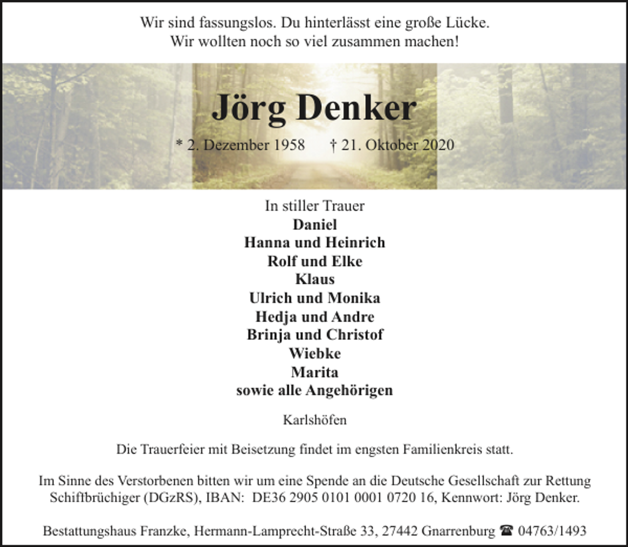 <p>Wir sind fassungslos. Du hinterlässt eine große Lücke.<br />Wir wollten noch so viel zusammen machen!</p><p>Jörg Denker<br />* 2. Dezember 1958</p><p>† 21. Oktober 2020</p><p>In stiller Trauer<br />Daniel<br />Hanna und Heinrich<br />Rolf und Elke<br />Klaus<br />Ulrich und Monika<br />Hedja und Andre<br />Brinja und Christof<br />Wiebke<br />Marita<br />sowie alle Angehörigen<br />Karlshöfen<br />Die Trauerfeier mit Beisetzung findet im engsten Familienkreis statt.<br />Im Sinne des Verstorbenen bitten wir um eine Spende an die Deutsche Gesellschaft zur Rettung<br />Schiffbrüchiger (DGzRS), IBAN: DE36 2905 0101 0001 0720 16, Kennwort: Jörg Denker.<br />Bestattungshaus Franzke, Hermann-Lamprecht-Straße 33, 27442 Gnarrenburg ( 04763/1493</p>