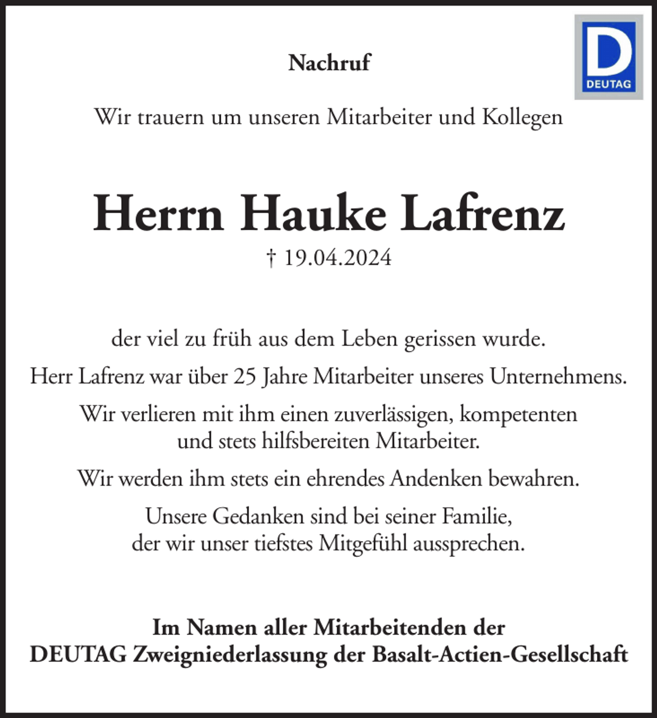 <p>Nachruf<br />Wir trauern um unseren Mitarbeiter und Kollegen</p><p>Herrn Hauke Lafrenz<br />† 19.04.2024</p><p>der viel zu früh aus dem Leben gerissen wurde.<br />Herr Lafrenz war über 25 Jahre Mitarbeiter unseres Unternehmens.<br />Wir verlieren mit ihm einen zuverlässigen, kompetenten<br />und stets hilfsbereiten Mitarbeiter.<br />Wir werden ihm stets ein ehrendes Andenken bewahren.<br />Unsere Gedanken sind bei seiner Familie,<br />der wir unser tiefstes Mitgefühl aussprechen.<br />Im Namen aller Mitarbeitenden der<br />DEUTAG Zweigniederlassung der Basalt-Actien-Gesellschaft</p>